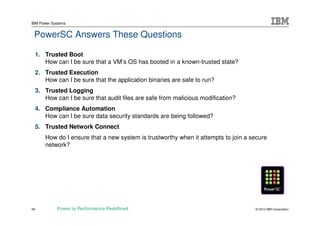 IBM Power Systems


 PowerSC Answers These Questions

     1. Trusted Boot
        How can I be sure that a VM’s OS has booted in a known-trusted state?
     2. Trusted Execution
        How can I be sure that the application binaries are safe to run?
     3. Trusted Logging
        How can I be sure that audit files are safe from malicious modification?
     4. Compliance Automation
        How can I be sure data security standards are being followed?
     5. Trusted Network Connect
        How do I ensure that a new system is trustworthy when it attempts to join a secure
        network?




14           Power is Performance Redefined                                          © 2012 IBM Corporation
 