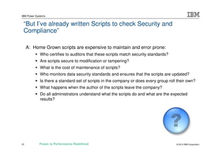 IBM Power Systems


 “But I’ve already written Scripts to check Security and
 Compliance”

     A: Home Grown scripts are expensive to maintain and error prone:
             Who certifies to auditors that these scripts match security standards?
             Are scripts secure to modification or tampering?
             What is the cost of maintenance of scripts?
             Who monitors data security standards and ensures that the scripts are updated?
             Is there a standard set of scripts in the company or does every group roll their own?
             What happens when the author of the scripts leave the company?
             Do all administrators understand what the scripts do and what are the expected
             results?




17          Power is Performance Redefined                                             © 2012 IBM Corporation
 