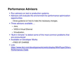 Performance Advisors
  Run advisors on test or production systems.
  Advisors will evaluate the environment for performance optimization
  opportunities
   – Gives guidance on how to make the necessary changes.
  Three advisors available….
   – Java,
   – VIOS & Virtual Ethernet
   – Virtualization.
  “Built in Smarts” to detect some of the most common problems that
  are encountered
  Available on Developer Works
   – FREE OF CHARGE
  Link:
  https://www.ibm.com/developerworks/wikis/display/WikiPtype/Other+
  Performance+Tools

                                                               © 2009 IBM Corporation
 