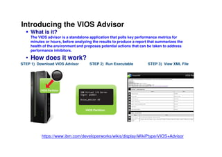 Introducing the VIOS Advisor
      What is it?
      The VIOS advisor is a standalone application that polls key performance metrics for
      minutes or hours, before analyzing the results to produce a report that summarizes the
      health of the environment and proposes potential actions that can be taken to address
      performance inhibitors.

  • How does it work?
STEP 1) Download VIOS Advisor                         STEP 2) Run Executable                       STEP 3) View XML File

                                    VIOS Advisor



                VIOS Partition




                                                   VIOS Partition




  Only a single executable is               The VIOS Advisor can monitor from   Open up .xml file using your favorite web-browser
  required to run within the VIOS           5min and up to 24hours              to get an easy to interpret report summarizing your VIOS status.


                 https://www.ibm.com/developerworks/wikis/display/WikiPtype/VIOS+Advisor
                                                                                                                           © 2009 IBM Corporation
 