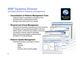 IBM® Systems Director
provides platform lifecycle management

    Consolidation of Platform Management Tools
    – Single consistent cross-platform management tool
    – Simplified tasks via Web based interface
    – Manage many systems from one console

    Physical and Virtual Management
    –   Discovery and Inventory of physical and virtual resources
    –   Configuration and provisioning of platform resources
    –   Status, Health, and Monitoring of platform resources
    –   Visualization of server resource topologies
    –   Move virtual servers between systems without
        disruption to running workloads

    Platform Update Management
    – Simplified consistent cross-platform tools to
         – acquire
         – distribute
         – install
         – firmware, driver and OS updates


6                                                                   © 2009 IBM Corporation
 