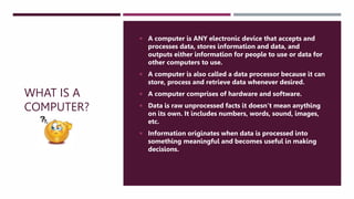 WHAT IS A
COMPUTER?
 A computer is ANY electronic device that accepts and
processes data, stores information and data, and
outputs either information for people to use or data for
other computers to use.
 A computer is also called a data processor because it can
store, process and retrieve data whenever desired.
 A computer comprises of hardware and software.
 Data is raw unprocessed facts it doesn’t mean anything
on its own. It includes numbers, words, sound, images,
etc.
 Information originates when data is processed into
something meaningful and becomes useful in making
decisions.
 