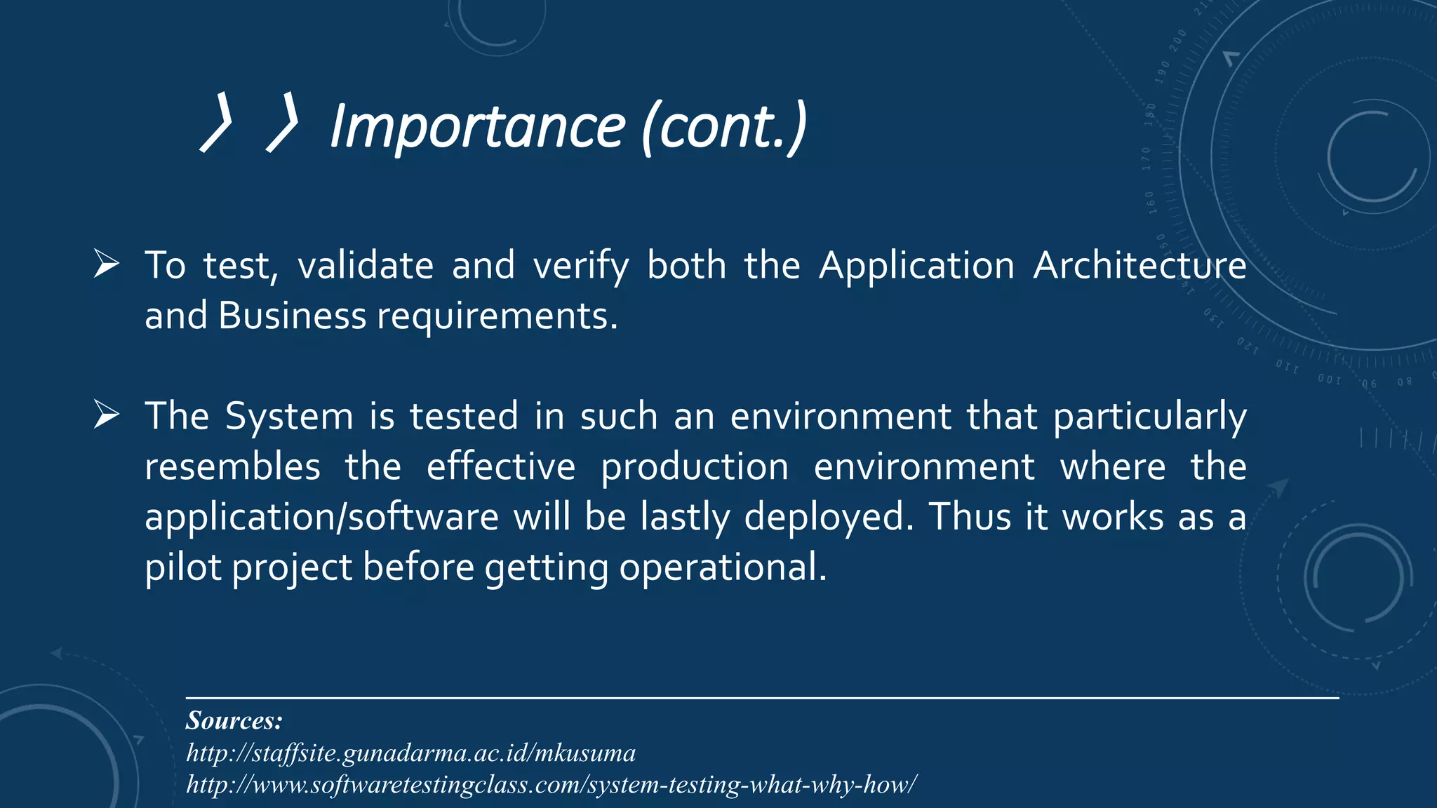 〉〉Importance (cont.)
 To test, validate and verify both the Application Architecture
and Business requirements.
 The System is tested in such an environment that particularly
resembles the effective production environment where the
application/software will be lastly deployed. Thus it works as a
pilot project before getting operational.
________________________________________________________________________________________
Sources:
http://staffsite.gunadarma.ac.id/mkusuma
http://www.softwaretestingclass.com/system-testing-what-why-how/
 