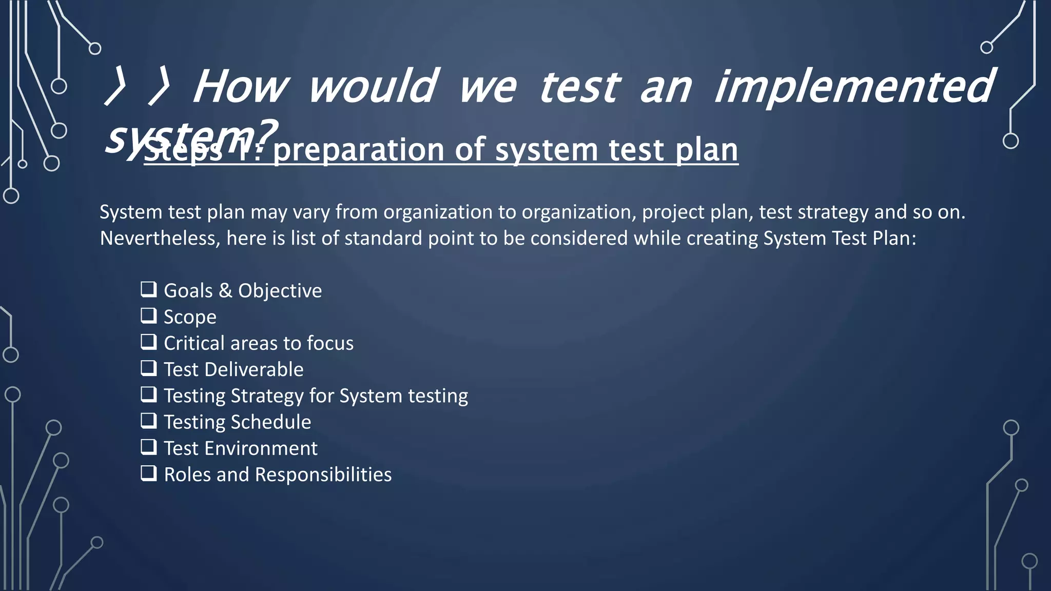 〉〉How would we test an implemented
system?
System test plan may vary from organization to organization, project plan, test strategy and so on.
Nevertheless, here is list of standard point to be considered while creating System Test Plan:
 Goals & Objective
 Scope
 Critical areas to focus
 Test Deliverable
 Testing Strategy for System testing
 Testing Schedule
 Test Environment
 Roles and Responsibilities
Steps 1: preparation of system test plan
 