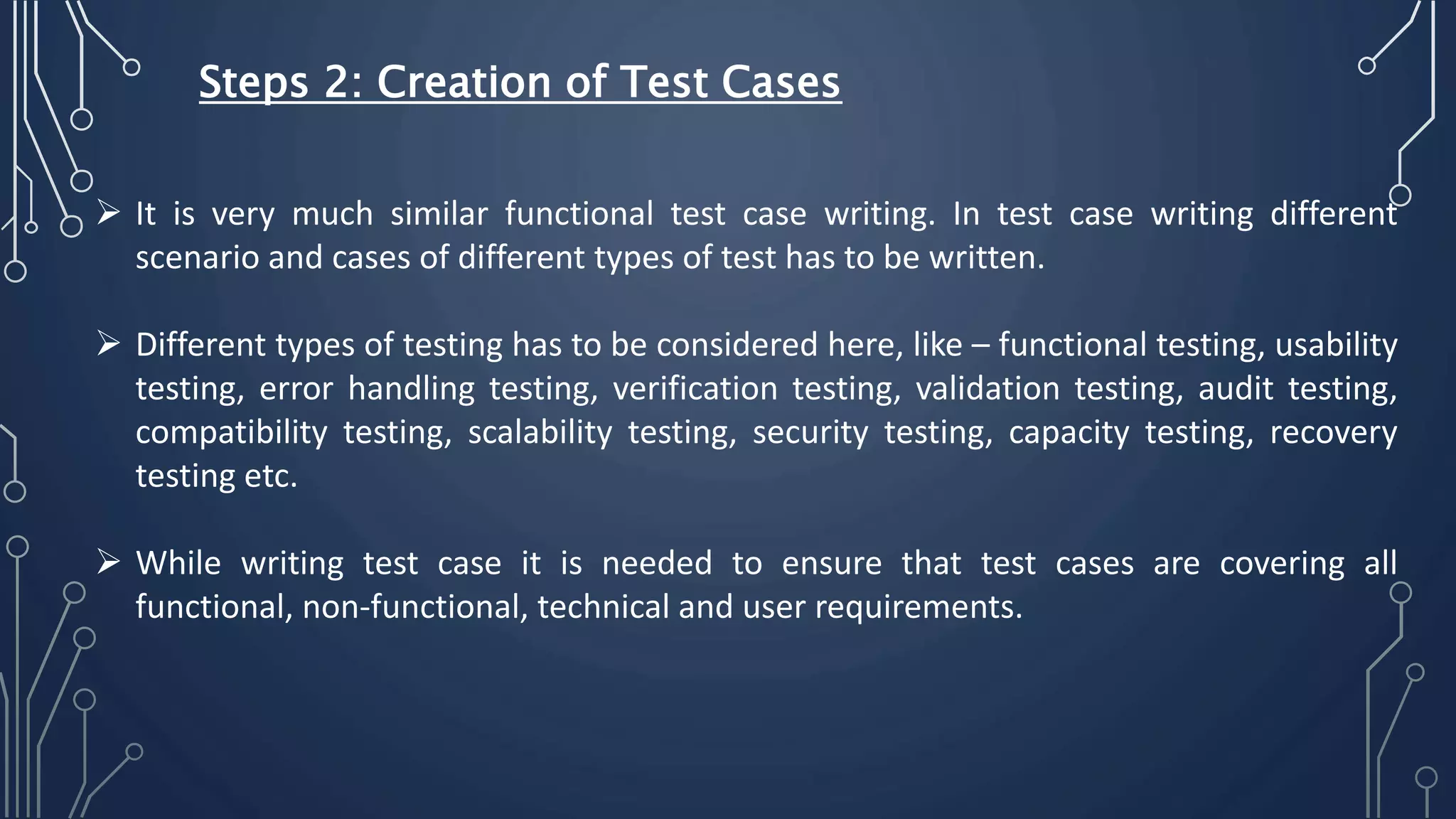  It is very much similar functional test case writing. In test case writing different
scenario and cases of different types of test has to be written.
 Different types of testing has to be considered here, like – functional testing, usability
testing, error handling testing, verification testing, validation testing, audit testing,
compatibility testing, scalability testing, security testing, capacity testing, recovery
testing etc.
 While writing test case it is needed to ensure that test cases are covering all
functional, non-functional, technical and user requirements.
Steps 2: Creation of Test Cases
 