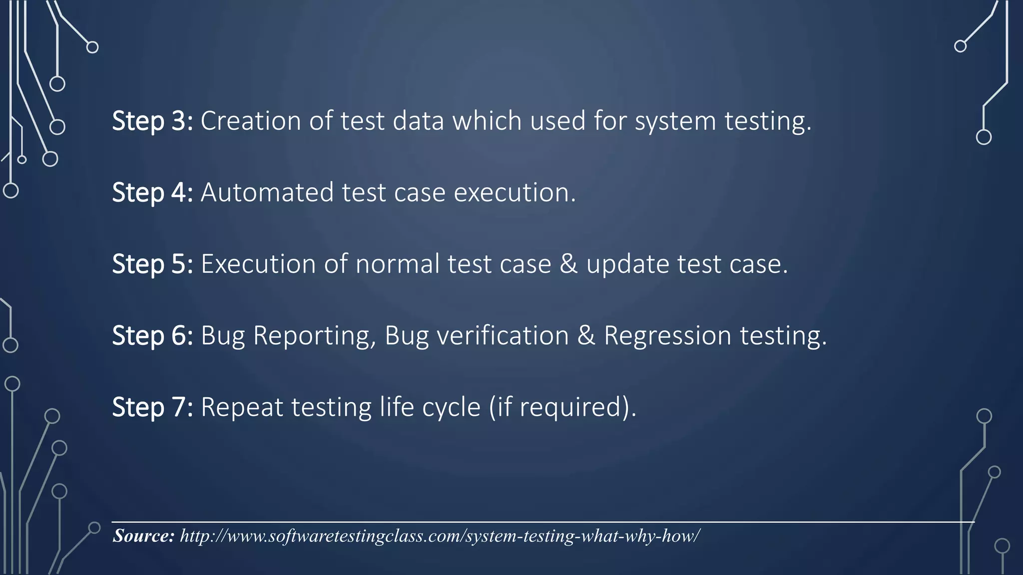 Step 3: Creation of test data which used for system testing.
Step 4: Automated test case execution.
Step 5: Execution of normal test case & update test case.
Step 6: Bug Reporting, Bug verification & Regression testing.
Step 7: Repeat testing life cycle (if required).
__________________________________________________________________________________________
Source: http://www.softwaretestingclass.com/system-testing-what-why-how/
 