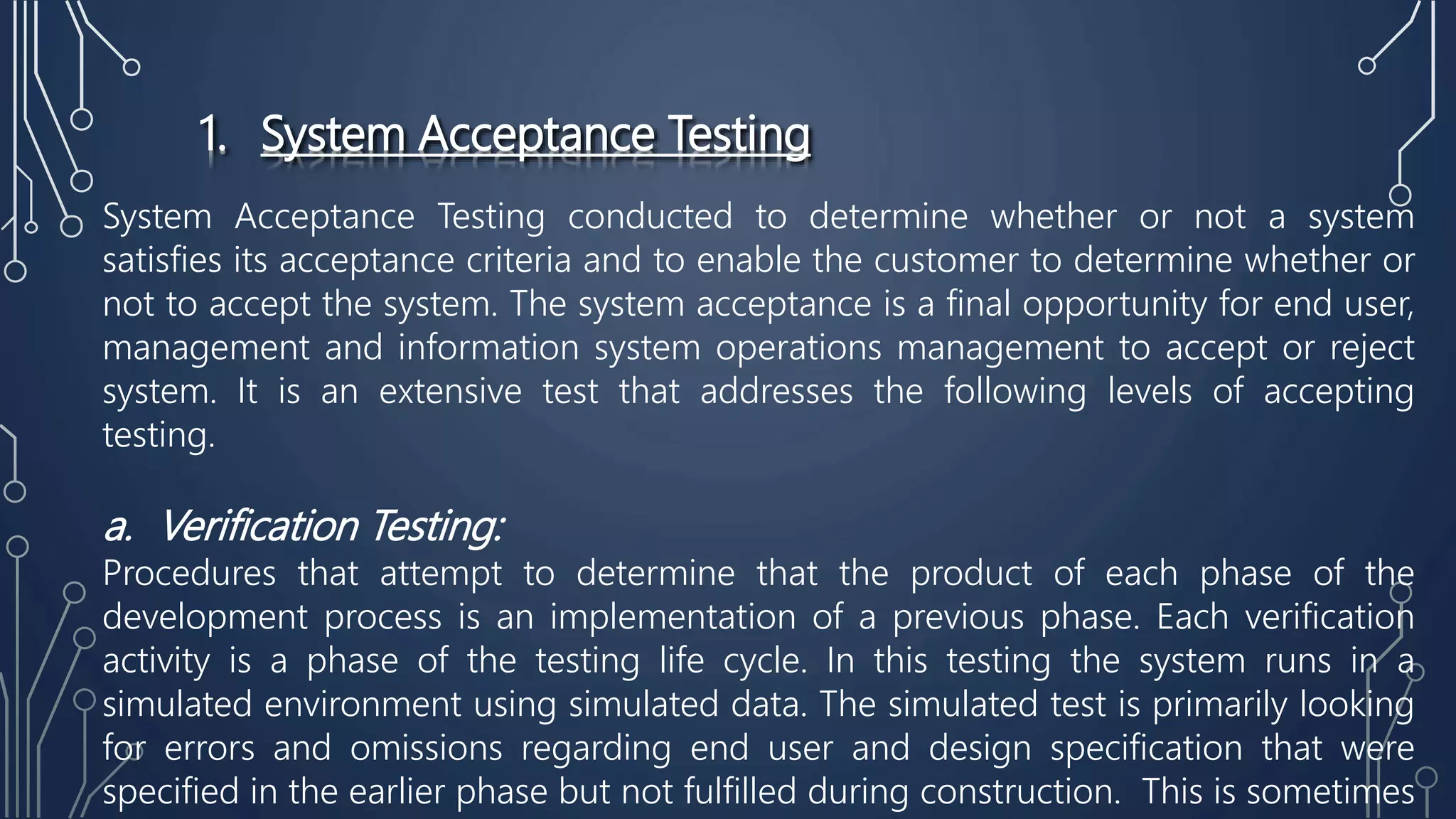 1. System Acceptance Testing
System Acceptance Testing conducted to determine whether or not a system
satisfies its acceptance criteria and to enable the customer to determine whether or
not to accept the system. The system acceptance is a final opportunity for end user,
management and information system operations management to accept or reject
system. It is an extensive test that addresses the following levels of accepting
testing.
a. Verification Testing:
Procedures that attempt to determine that the product of each phase of the
development process is an implementation of a previous phase. Each verification
activity is a phase of the testing life cycle. In this testing the system runs in a
simulated environment using simulated data. The simulated test is primarily looking
for errors and omissions regarding end user and design specification that were
specified in the earlier phase but not fulfilled during construction. This is sometimes
 