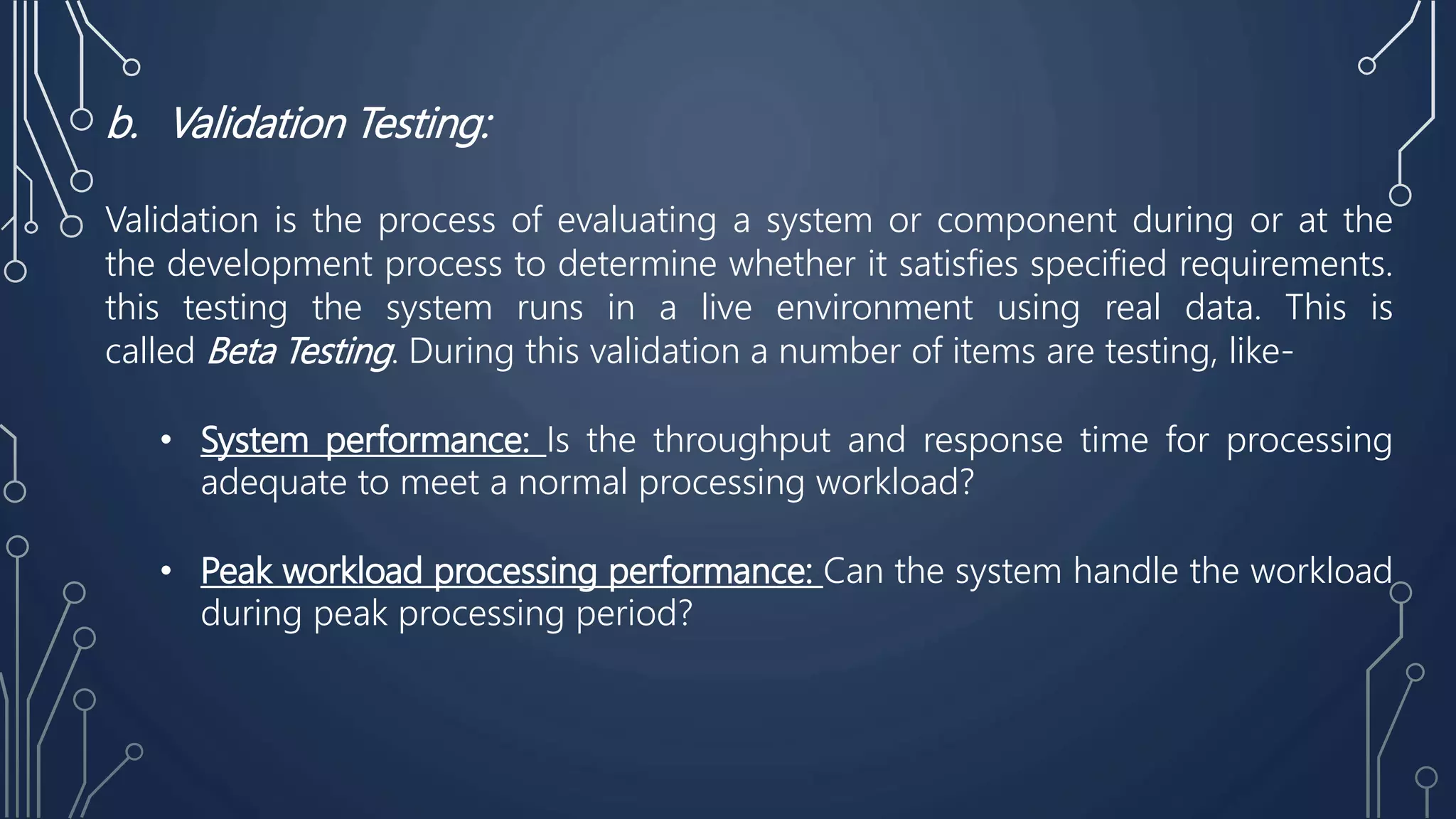 b. Validation Testing:
Validation is the process of evaluating a system or component during or at the
the development process to determine whether it satisfies specified requirements.
this testing the system runs in a live environment using real data. This is
called Beta Testing. During this validation a number of items are testing, like-
• System performance: Is the throughput and response time for processing
adequate to meet a normal processing workload?
• Peak workload processing performance: Can the system handle the workload
during peak processing period?
 