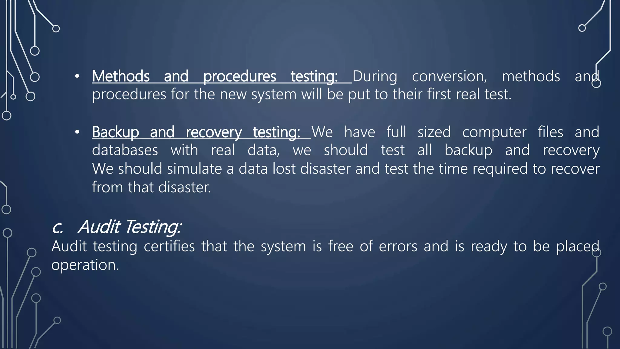 • Methods and procedures testing: During conversion, methods and
procedures for the new system will be put to their first real test.
• Backup and recovery testing: We have full sized computer files and
databases with real data, we should test all backup and recovery
We should simulate a data lost disaster and test the time required to recover
from that disaster.
c. Audit Testing:
Audit testing certifies that the system is free of errors and is ready to be placed
operation.
 