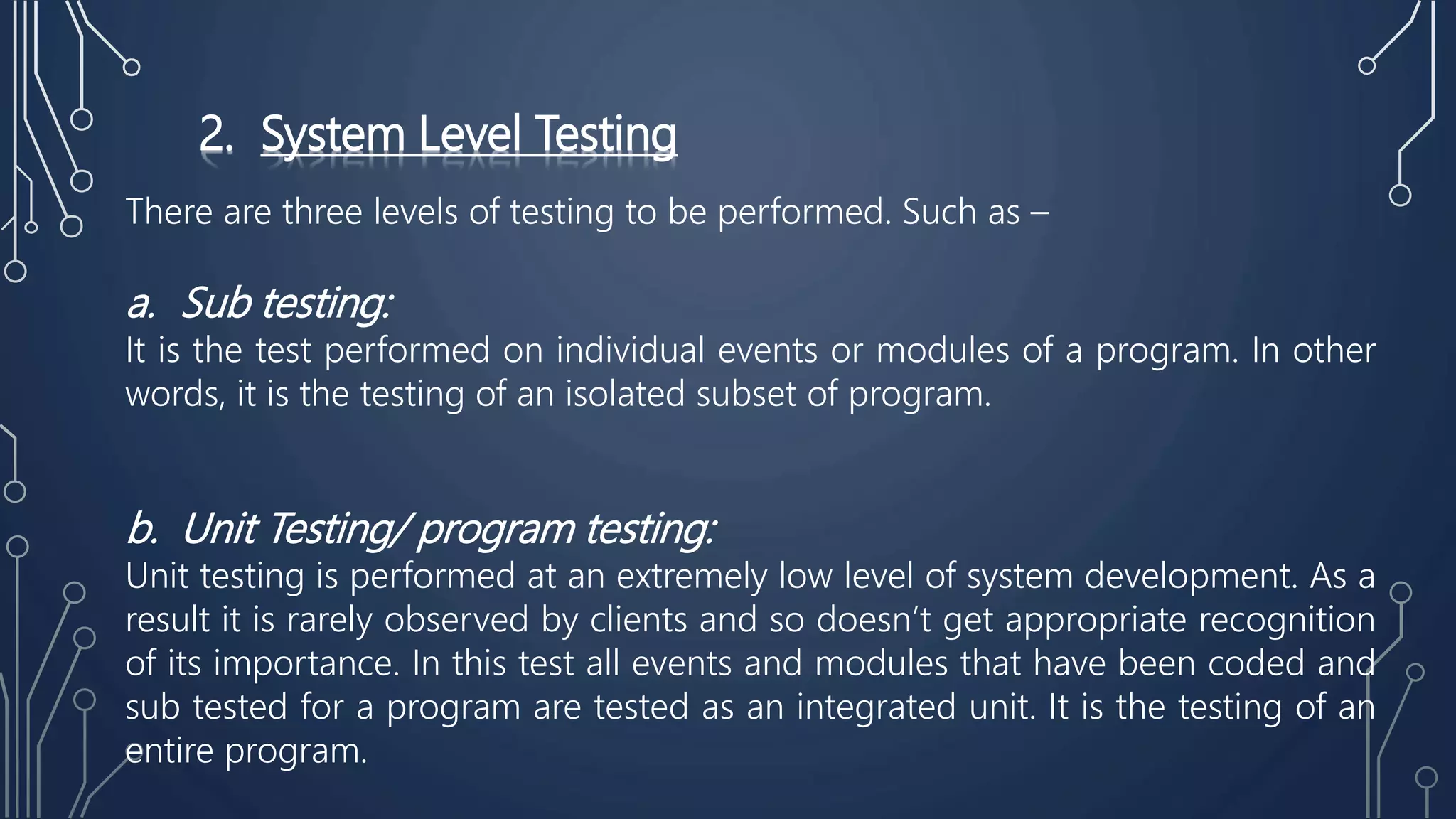 2. System Level Testing
There are three levels of testing to be performed. Such as –
a. Sub testing:
It is the test performed on individual events or modules of a program. In other
words, it is the testing of an isolated subset of program.
b. Unit Testing/ program testing:
Unit testing is performed at an extremely low level of system development. As a
result it is rarely observed by clients and so doesn’t get appropriate recognition
of its importance. In this test all events and modules that have been coded and
sub tested for a program are tested as an integrated unit. It is the testing of an
entire program.
 