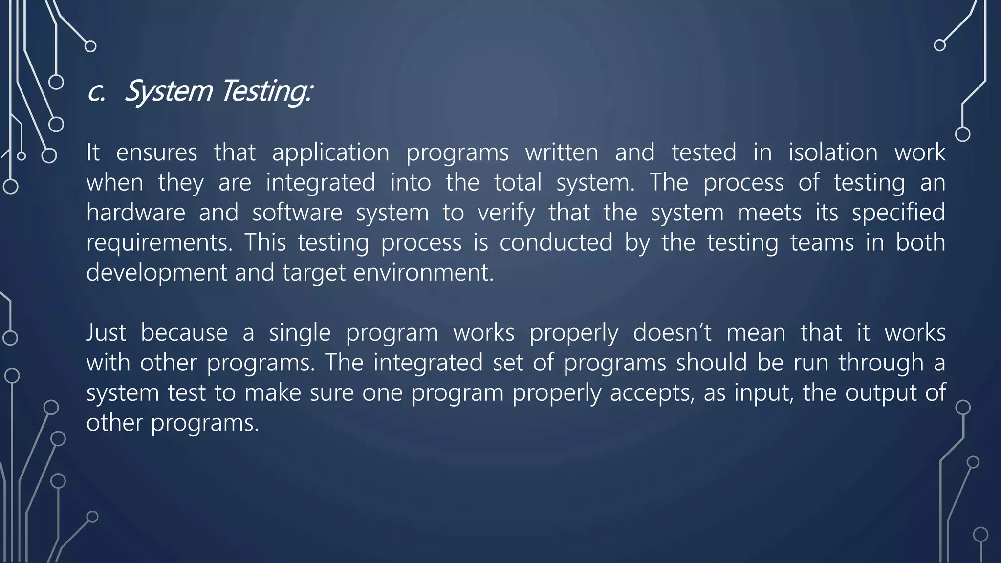 c. System Testing:
It ensures that application programs written and tested in isolation work
when they are integrated into the total system. The process of testing an
hardware and software system to verify that the system meets its specified
requirements. This testing process is conducted by the testing teams in both
development and target environment.
Just because a single program works properly doesn’t mean that it works
with other programs. The integrated set of programs should be run through a
system test to make sure one program properly accepts, as input, the output of
other programs.
 