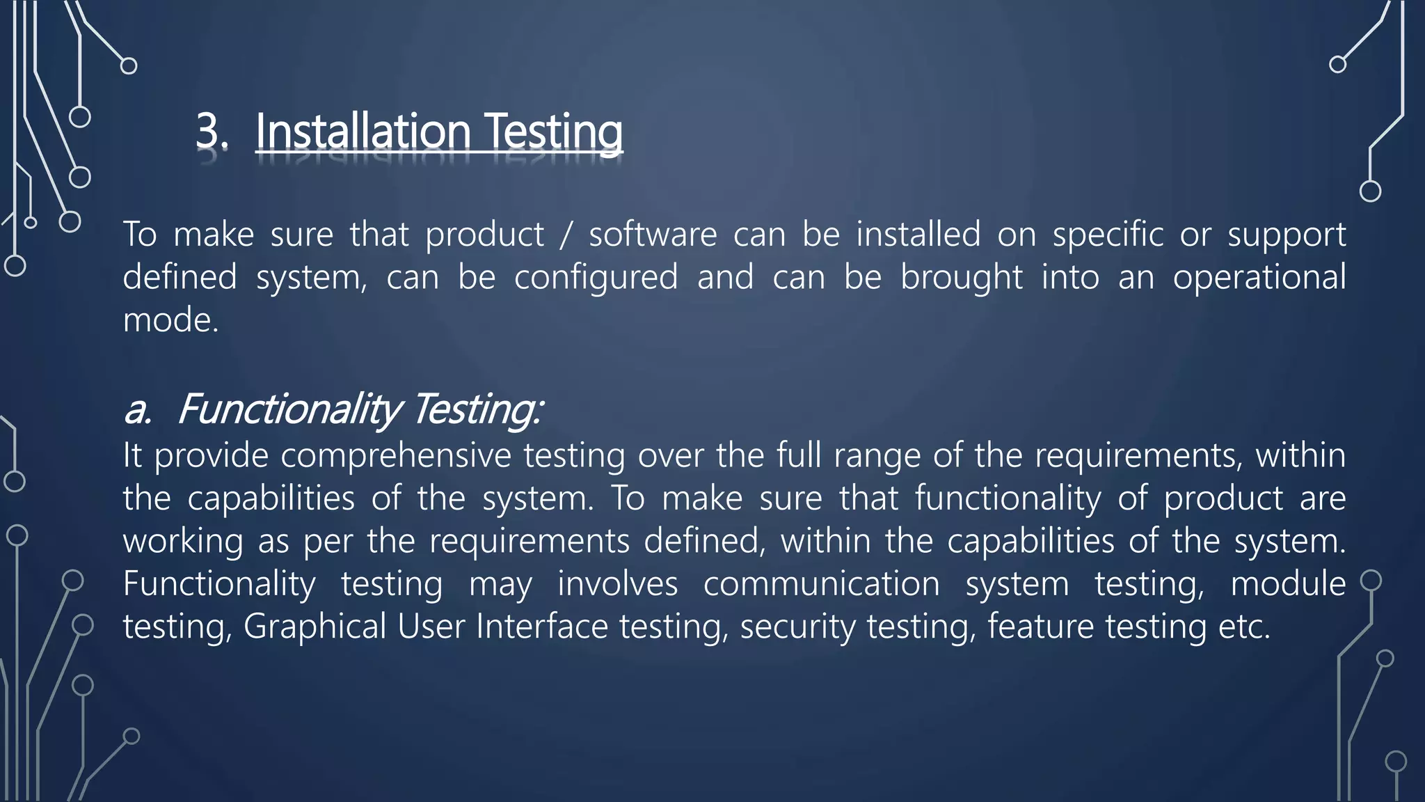 3. Installation Testing
To make sure that product / software can be installed on specific or support
defined system, can be configured and can be brought into an operational
mode.
a. Functionality Testing:
It provide comprehensive testing over the full range of the requirements, within
the capabilities of the system. To make sure that functionality of product are
working as per the requirements defined, within the capabilities of the system.
Functionality testing may involves communication system testing, module
testing, Graphical User Interface testing, security testing, feature testing etc.
 