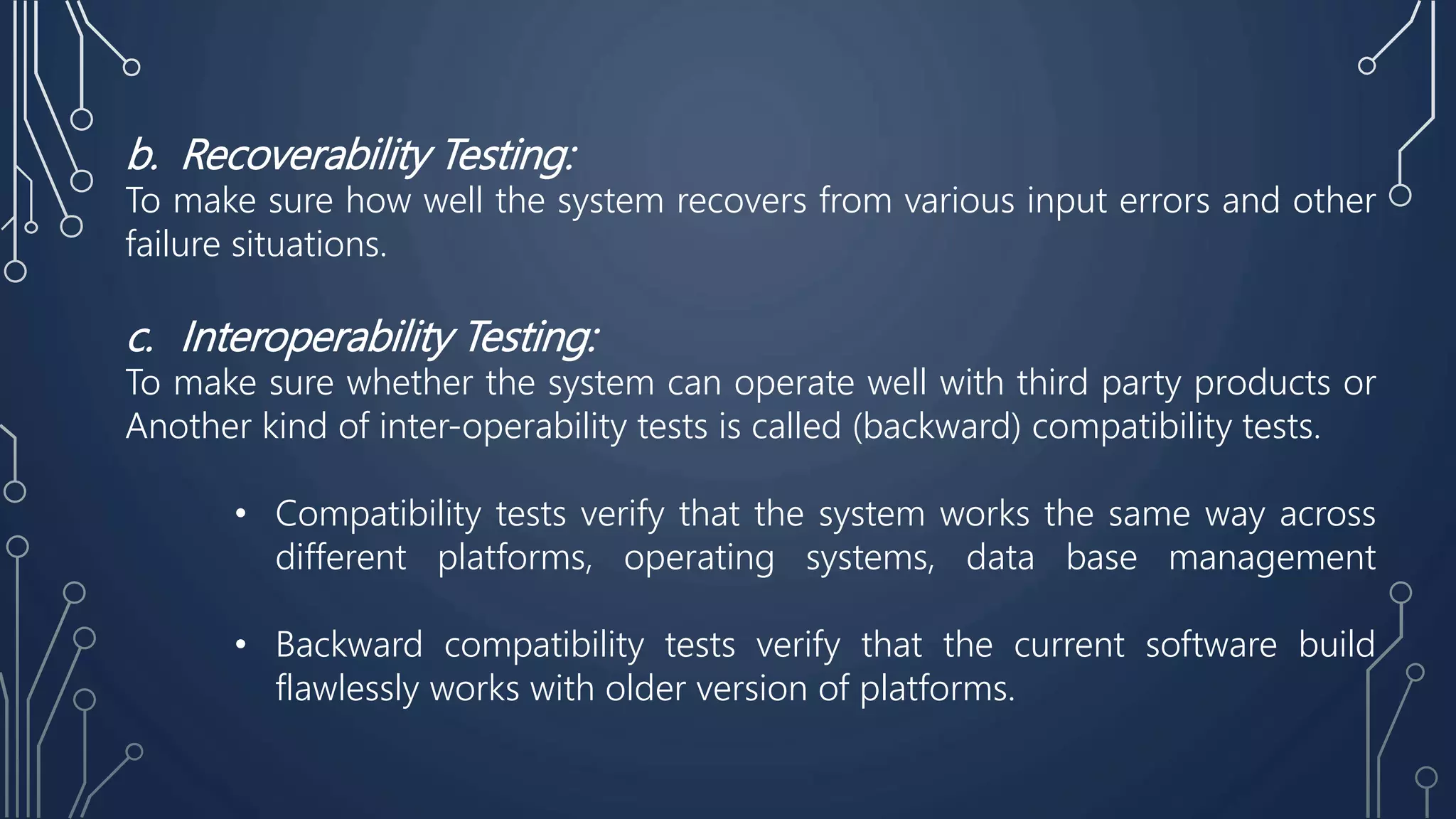 b. Recoverability Testing:
To make sure how well the system recovers from various input errors and other
failure situations.
c. Interoperability Testing:
To make sure whether the system can operate well with third party products or
Another kind of inter-operability tests is called (backward) compatibility tests.
• Compatibility tests verify that the system works the same way across
different platforms, operating systems, data base management
• Backward compatibility tests verify that the current software build
flawlessly works with older version of platforms.
 