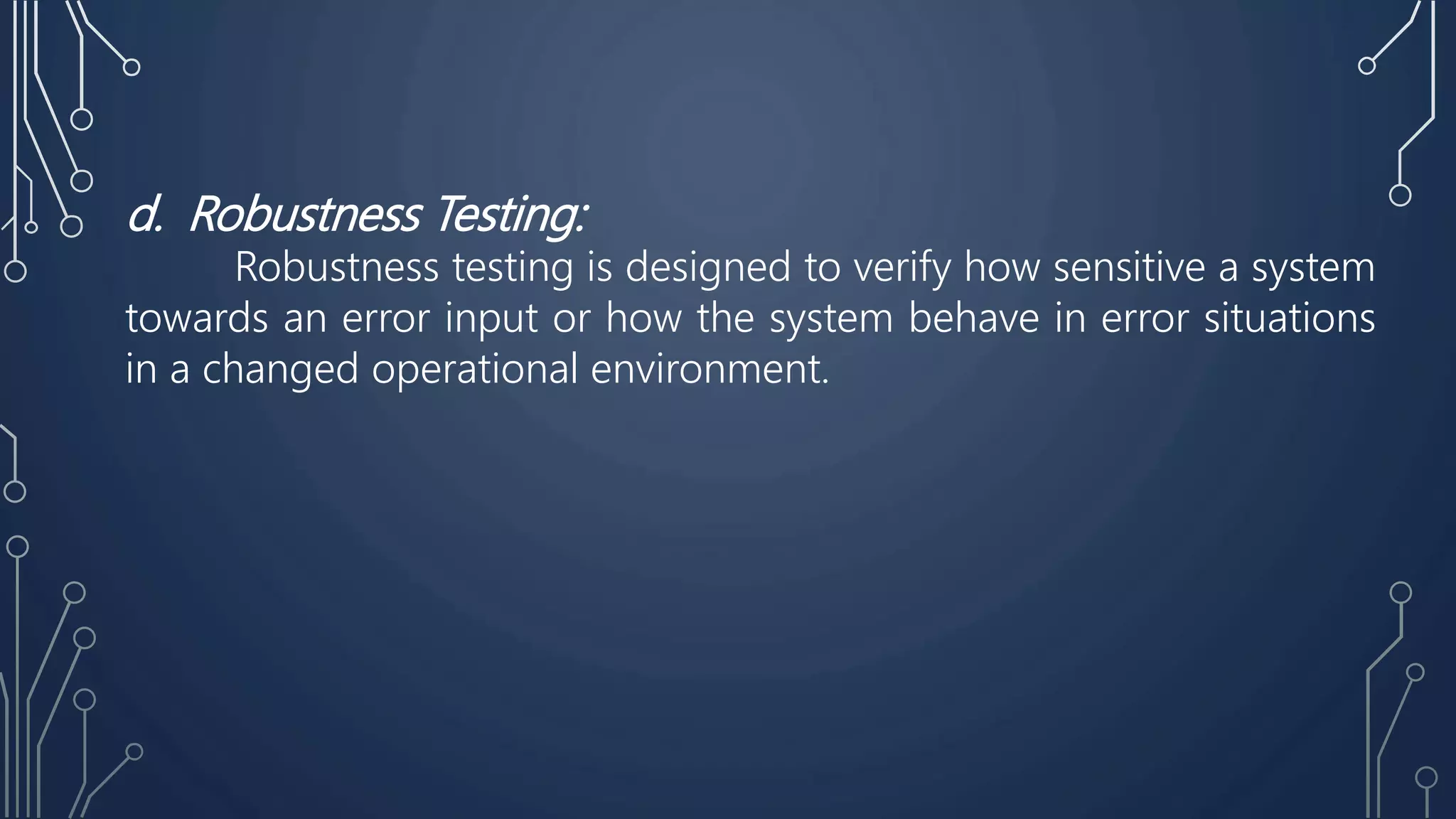 d. Robustness Testing:
Robustness testing is designed to verify how sensitive a system
towards an error input or how the system behave in error situations
in a changed operational environment.
 