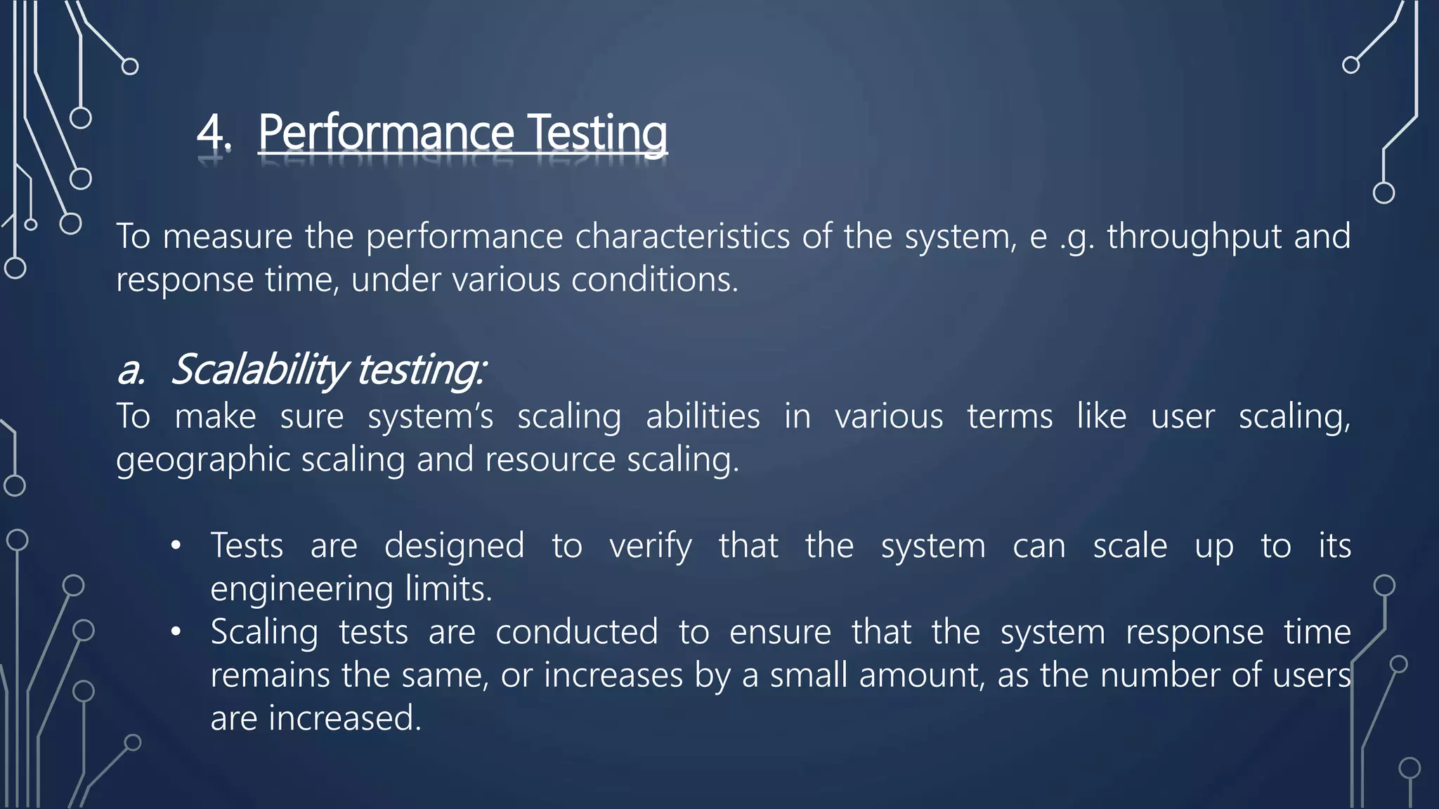 4. Performance Testing
To measure the performance characteristics of the system, e .g. throughput and
response time, under various conditions.
a. Scalability testing:
To make sure system’s scaling abilities in various terms like user scaling,
geographic scaling and resource scaling.
• Tests are designed to verify that the system can scale up to its
engineering limits.
• Scaling tests are conducted to ensure that the system response time
remains the same, or increases by a small amount, as the number of users
are increased.
 