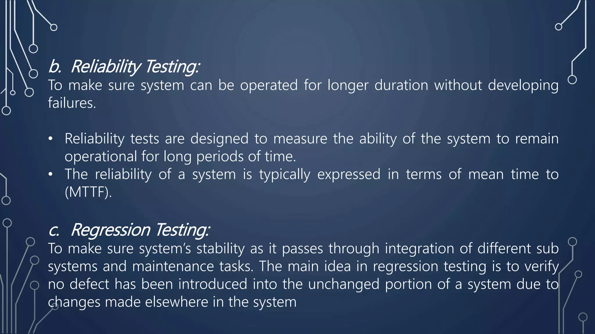 b. Reliability Testing:
To make sure system can be operated for longer duration without developing
failures.
• Reliability tests are designed to measure the ability of the system to remain
operational for long periods of time.
• The reliability of a system is typically expressed in terms of mean time to
(MTTF).
c. Regression Testing:
To make sure system’s stability as it passes through integration of different sub
systems and maintenance tasks. The main idea in regression testing is to verify
no defect has been introduced into the unchanged portion of a system due to
changes made elsewhere in the system
 