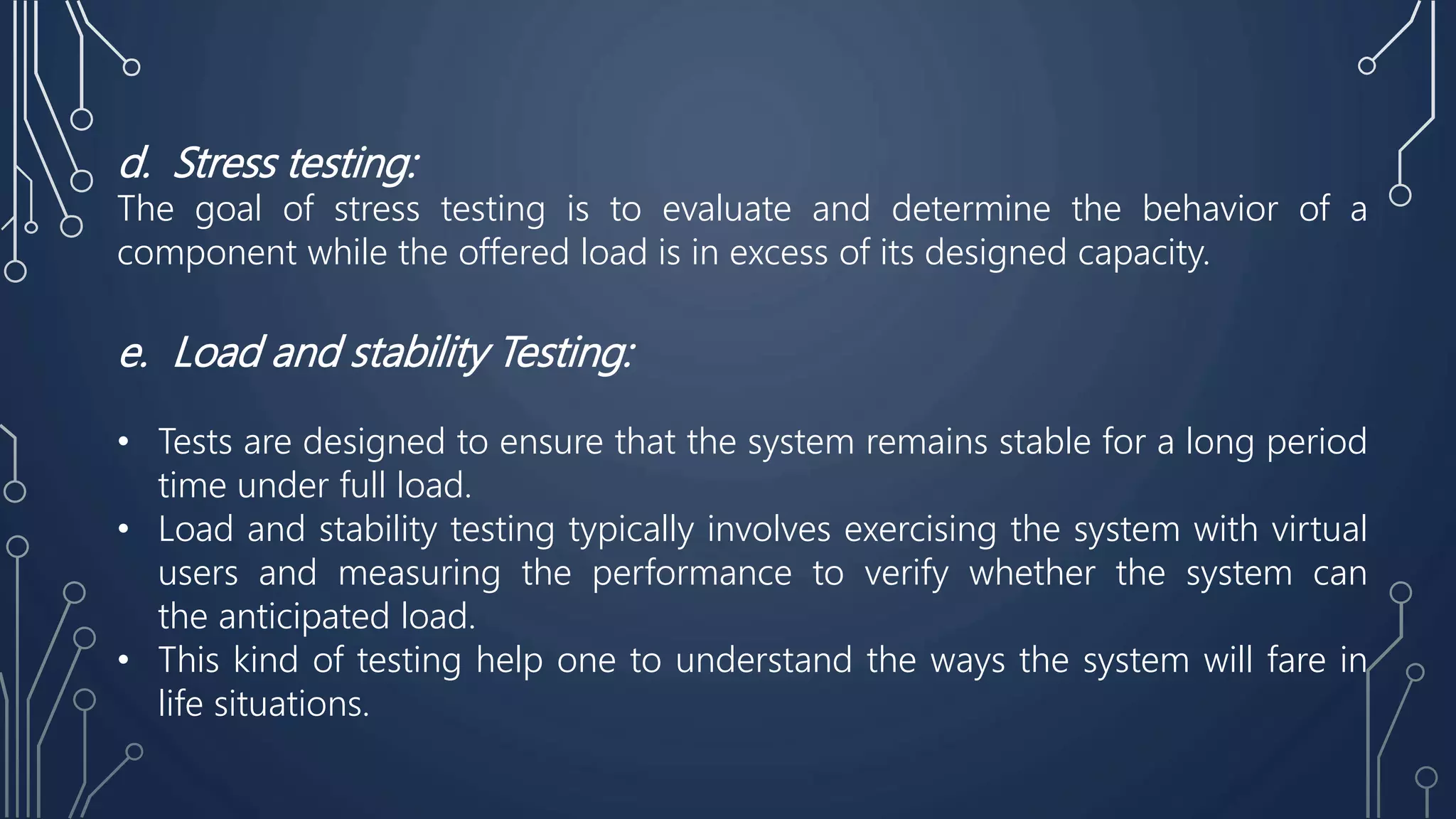 d. Stress testing:
The goal of stress testing is to evaluate and determine the behavior of a
component while the offered load is in excess of its designed capacity.
e. Load and stability Testing:
• Tests are designed to ensure that the system remains stable for a long period
time under full load.
• Load and stability testing typically involves exercising the system with virtual
users and measuring the performance to verify whether the system can
the anticipated load.
• This kind of testing help one to understand the ways the system will fare in
life situations.
 