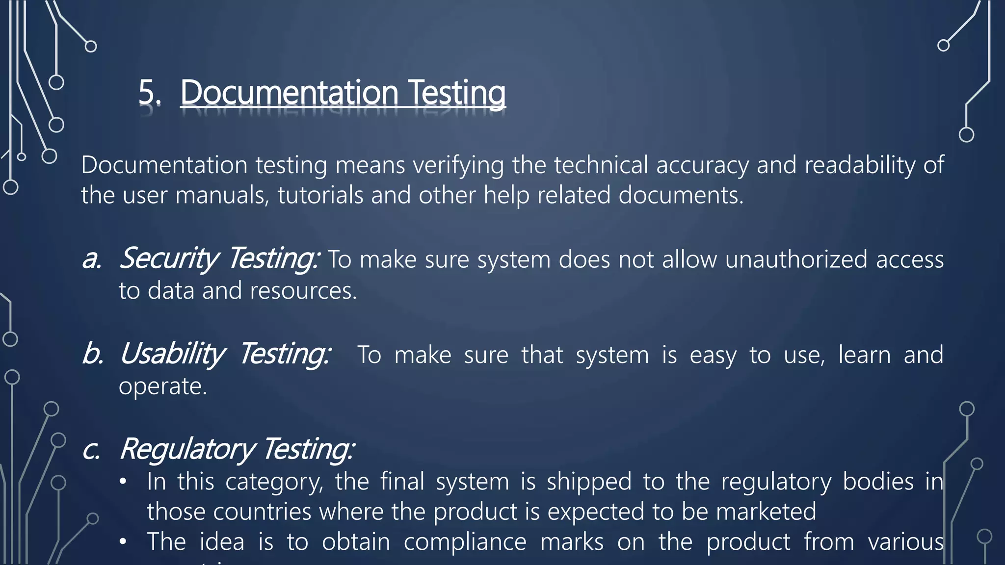 5. Documentation Testing
Documentation testing means verifying the technical accuracy and readability of
the user manuals, tutorials and other help related documents.
a. Security Testing: To make sure system does not allow unauthorized access
to data and resources.
b. Usability Testing: To make sure that system is easy to use, learn and
operate.
c. Regulatory Testing:
• In this category, the final system is shipped to the regulatory bodies in
those countries where the product is expected to be marketed
• The idea is to obtain compliance marks on the product from various
 
