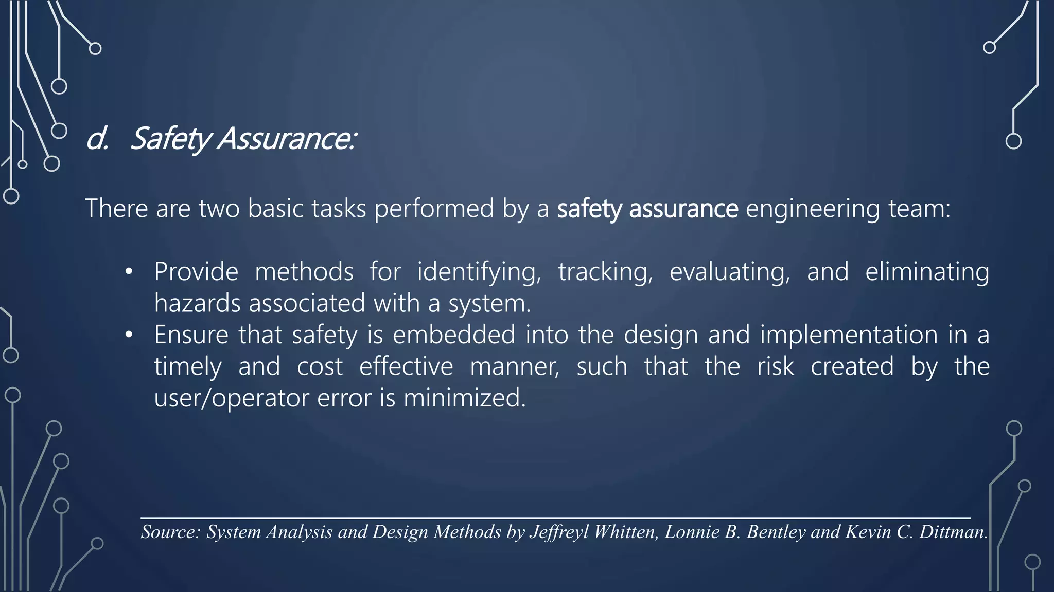 d. Safety Assurance:
There are two basic tasks performed by a safety assurance engineering team:
• Provide methods for identifying, tracking, evaluating, and eliminating
hazards associated with a system.
• Ensure that safety is embedded into the design and implementation in a
timely and cost effective manner, such that the risk created by the
user/operator error is minimized.
____________________________________________________________________________________
Source: System Analysis and Design Methods by Jeffreyl Whitten, Lonnie B. Bentley and Kevin C. Dittman.
 