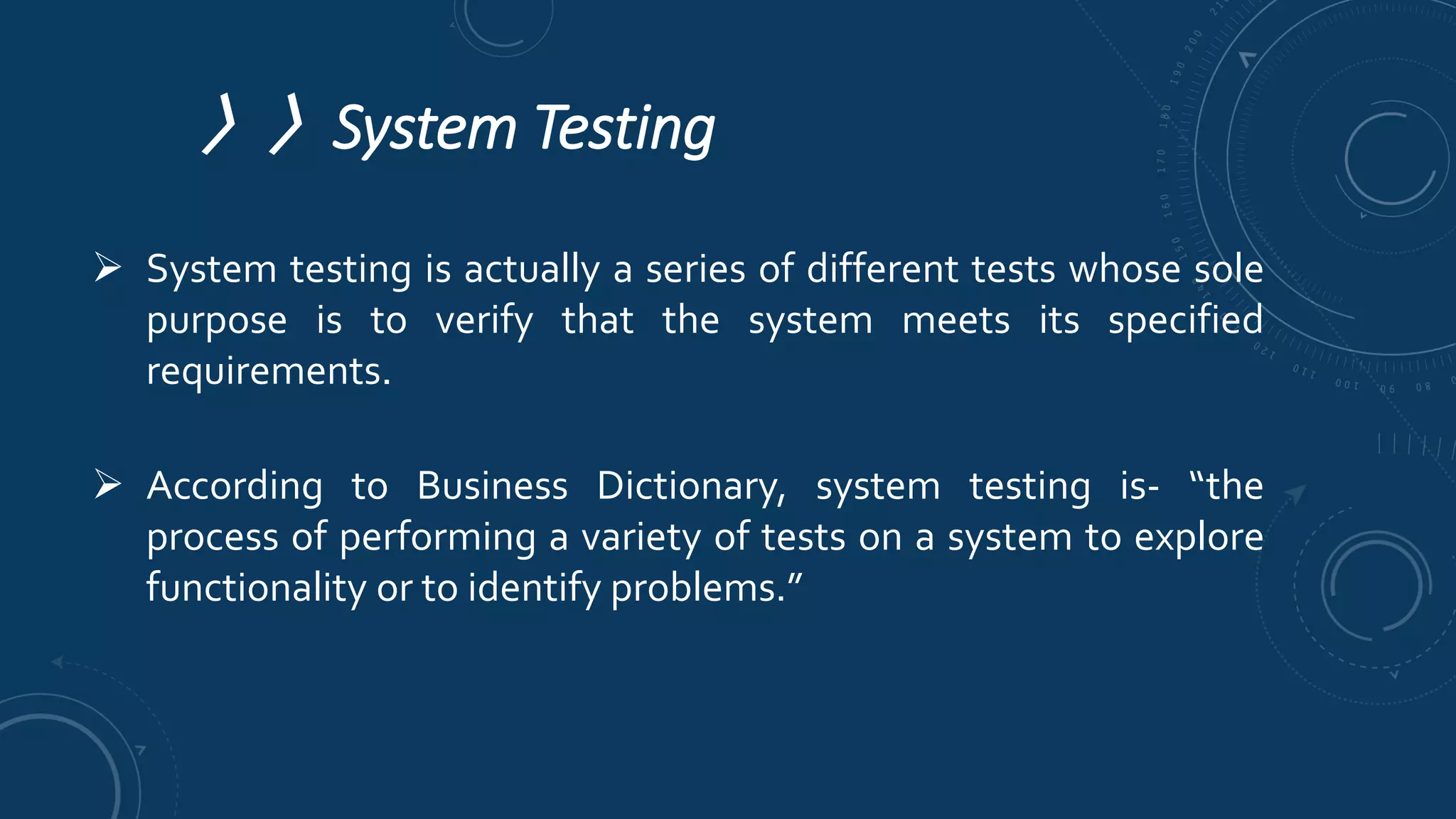 〉〉System Testing
 System testing is actually a series of different tests whose sole
purpose is to verify that the system meets its specified
requirements.
 According to Business Dictionary, system testing is- “the
process of performing a variety of tests on a system to explore
functionality or to identify problems.”
 