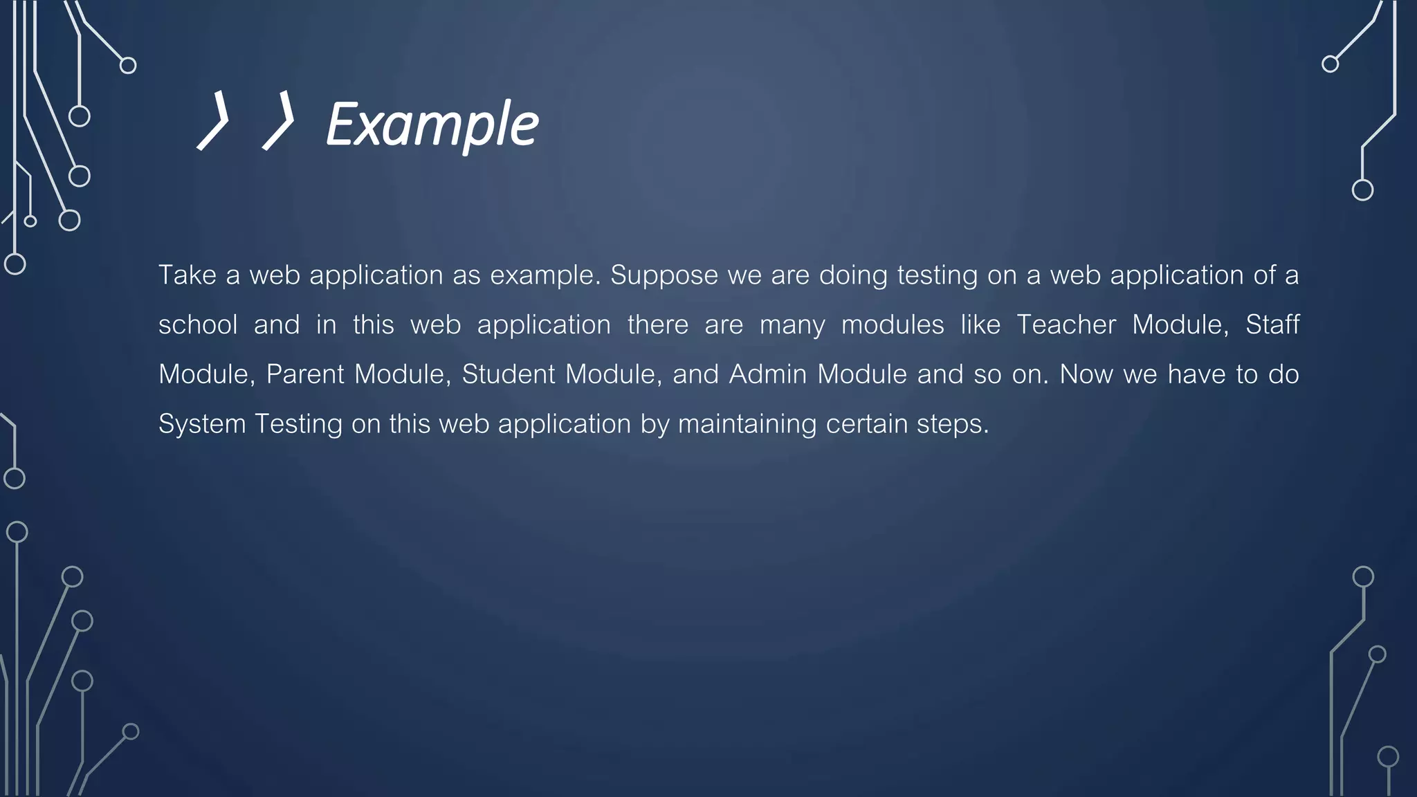 〉〉Example
Take a web application as example. Suppose we are doing testing on a web application of a
school and in this web application there are many modules like Teacher Module, Staff
Module, Parent Module, Student Module, and Admin Module and so on. Now we have to do
System Testing on this web application by maintaining certain steps.
 