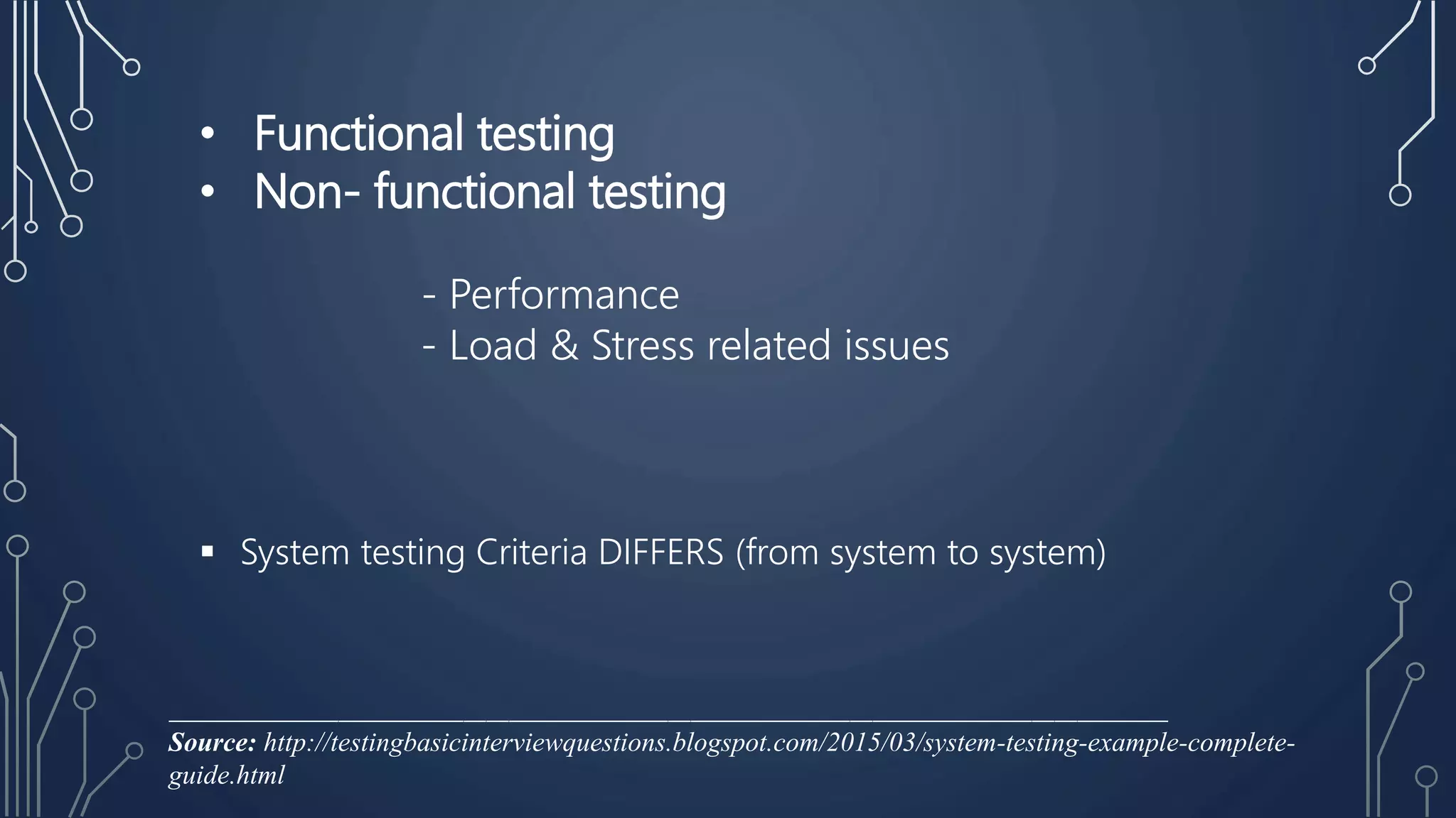 • Functional testing
• Non- functional testing
- Performance
- Load & Stress related issues
 System testing Criteria DIFFERS (from system to system)
________________________________________________________________________________________
Source: http://testingbasicinterviewquestions.blogspot.com/2015/03/system-testing-example-complete-
guide.html
 