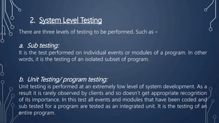 2. System Level Testing
There are three levels of testing to be performed. Such as –
a. Sub testing:
It is the test performed on individual events or modules of a program. In other
words, it is the testing of an isolated subset of program.
b. Unit Testing/ program testing:
Unit testing is performed at an extremely low level of system development. As a
result it is rarely observed by clients and so doesn’t get appropriate recognition
of its importance. In this test all events and modules that have been coded and
sub tested for a program are tested as an integrated unit. It is the testing of an
entire program.
 