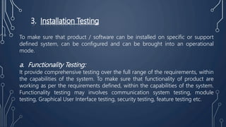 3. Installation Testing
To make sure that product / software can be installed on specific or support
defined system, can be configured and can be brought into an operational
mode.
a. Functionality Testing:
It provide comprehensive testing over the full range of the requirements, within
the capabilities of the system. To make sure that functionality of product are
working as per the requirements defined, within the capabilities of the system.
Functionality testing may involves communication system testing, module
testing, Graphical User Interface testing, security testing, feature testing etc.
 