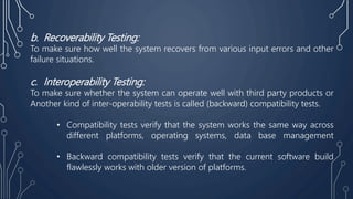 b. Recoverability Testing:
To make sure how well the system recovers from various input errors and other
failure situations.
c. Interoperability Testing:
To make sure whether the system can operate well with third party products or
Another kind of inter-operability tests is called (backward) compatibility tests.
• Compatibility tests verify that the system works the same way across
different platforms, operating systems, data base management
• Backward compatibility tests verify that the current software build
flawlessly works with older version of platforms.
 