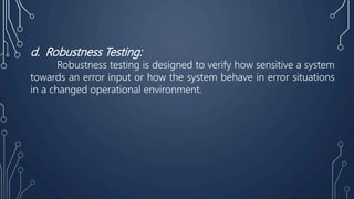 d. Robustness Testing:
Robustness testing is designed to verify how sensitive a system
towards an error input or how the system behave in error situations
in a changed operational environment.
 