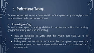 4. Performance Testing
To measure the performance characteristics of the system, e .g. throughput and
response time, under various conditions.
a. Scalability testing:
To make sure system’s scaling abilities in various terms like user scaling,
geographic scaling and resource scaling.
• Tests are designed to verify that the system can scale up to its
engineering limits.
• Scaling tests are conducted to ensure that the system response time
remains the same, or increases by a small amount, as the number of users
are increased.
 
