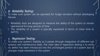 b. Reliability Testing:
To make sure system can be operated for longer duration without developing
failures.
• Reliability tests are designed to measure the ability of the system to remain
operational for long periods of time.
• The reliability of a system is typically expressed in terms of mean time to
(MTTF).
c. Regression Testing:
To make sure system’s stability as it passes through integration of different sub
systems and maintenance tasks. The main idea in regression testing is to verify
no defect has been introduced into the unchanged portion of a system due to
changes made elsewhere in the system
 