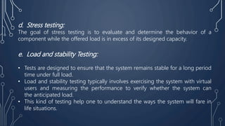 d. Stress testing:
The goal of stress testing is to evaluate and determine the behavior of a
component while the offered load is in excess of its designed capacity.
e. Load and stability Testing:
• Tests are designed to ensure that the system remains stable for a long period
time under full load.
• Load and stability testing typically involves exercising the system with virtual
users and measuring the performance to verify whether the system can
the anticipated load.
• This kind of testing help one to understand the ways the system will fare in
life situations.
 