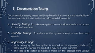 5. Documentation Testing
Documentation testing means verifying the technical accuracy and readability of
the user manuals, tutorials and other help related documents.
a. Security Testing: To make sure system does not allow unauthorized access
to data and resources.
b. Usability Testing: To make sure that system is easy to use, learn and
operate.
c. Regulatory Testing:
• In this category, the final system is shipped to the regulatory bodies in
those countries where the product is expected to be marketed
• The idea is to obtain compliance marks on the product from various
 