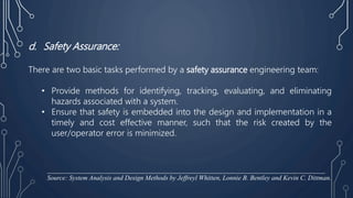 d. Safety Assurance:
There are two basic tasks performed by a safety assurance engineering team:
• Provide methods for identifying, tracking, evaluating, and eliminating
hazards associated with a system.
• Ensure that safety is embedded into the design and implementation in a
timely and cost effective manner, such that the risk created by the
user/operator error is minimized.
____________________________________________________________________________________
Source: System Analysis and Design Methods by Jeffreyl Whitten, Lonnie B. Bentley and Kevin C. Dittman.
 