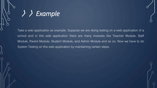 〉〉Example
Take a web application as example. Suppose we are doing testing on a web application of a
school and in this web application there are many modules like Teacher Module, Staff
Module, Parent Module, Student Module, and Admin Module and so on. Now we have to do
System Testing on this web application by maintaining certain steps.
 