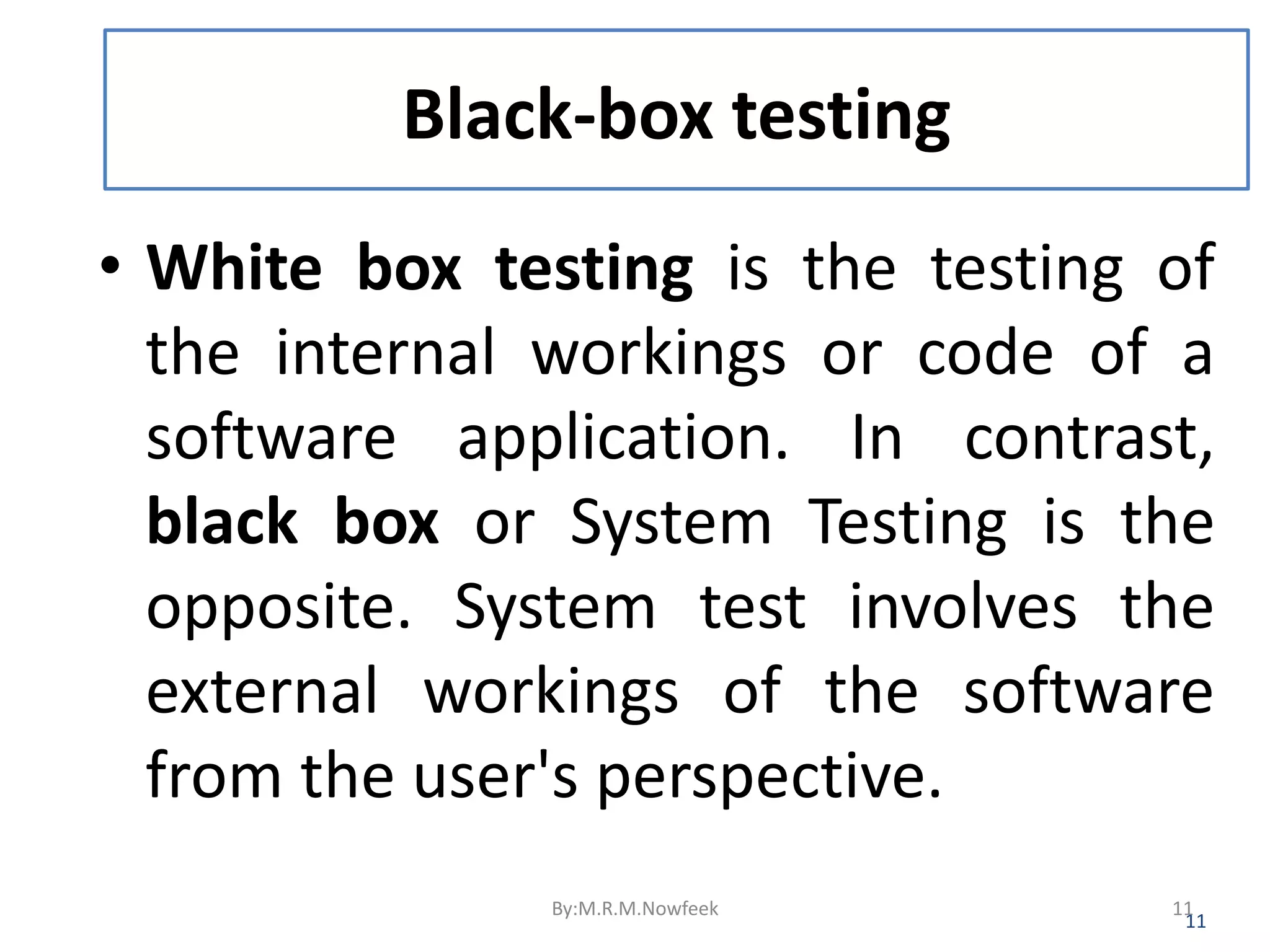 Black-box testing • White box testing is the testing of the internal workings or code of a software application. In contrast, black box or System Testing is the opposite. System test involves the external workings of the software from the user's perspective. 11 By:M.R.M.Nowfeek 11 