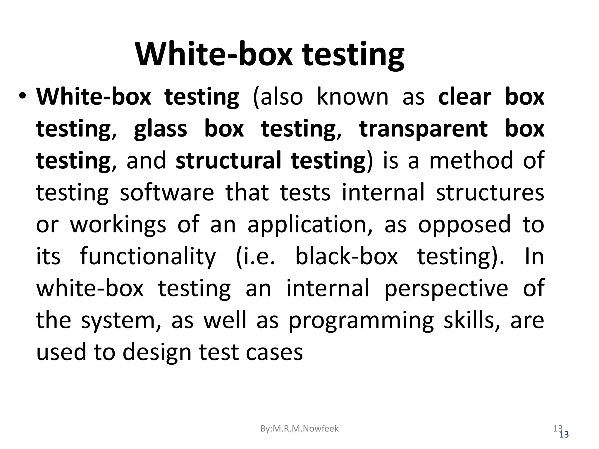 White-box testing • White-box testing (also known as clear box testing, glass box testing, transparent box testing, and structural testing) is a method of testing software that tests internal structures or workings of an application, as opposed to its functionality (i.e. black-box testing). In white-box testing an internal perspective of the system, as well as programming skills, are used to design test cases 13 By:M.R.M.Nowfeek 13 