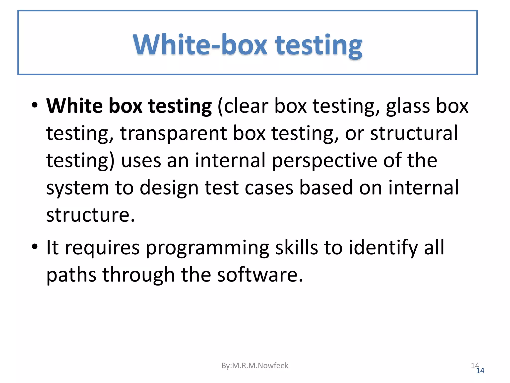 White-box testing • White box testing (clear box testing, glass box testing, transparent box testing, or structural testing) uses an internal perspective of the system to design test cases based on internal structure. • It requires programming skills to identify all paths through the software. 14 By:M.R.M.Nowfeek 14 