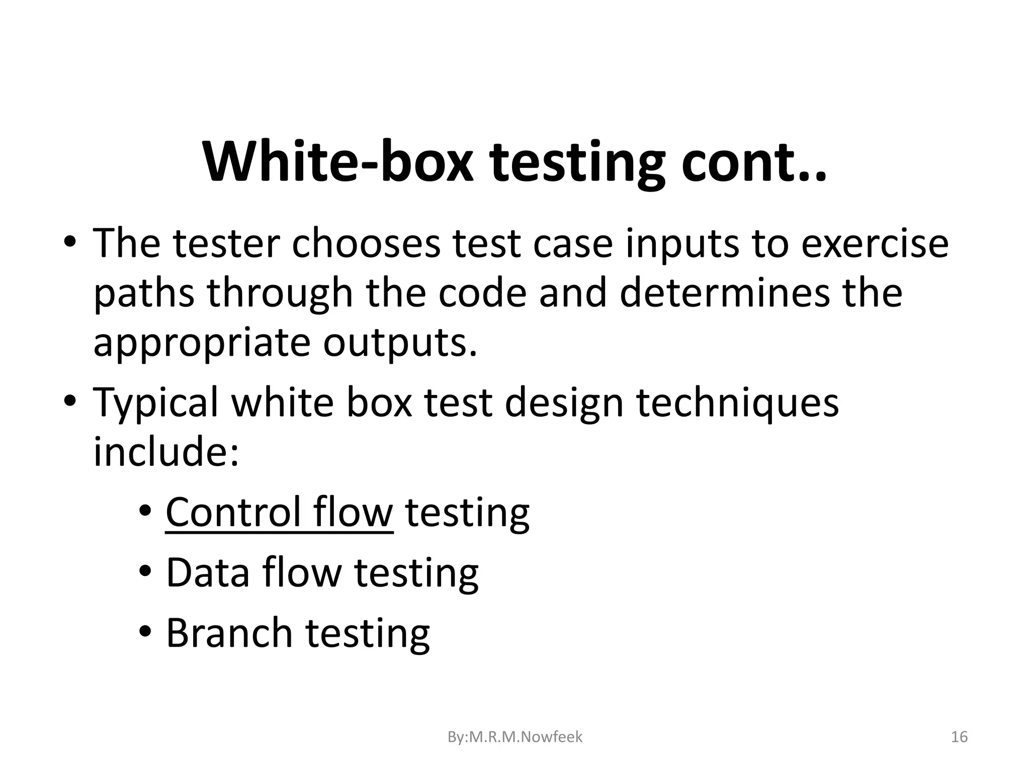 16 • The tester chooses test case inputs to exercise paths through the code and determines the appropriate outputs. • Typical white box test design techniques include: • Control flow testing • Data flow testing • Branch testing White-box testing cont.. By:M.R.M.Nowfeek 