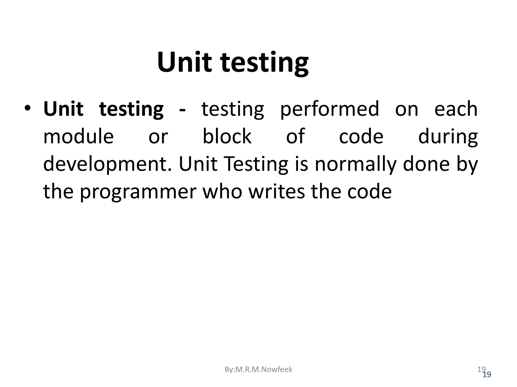 Unit testing • Unit testing - testing performed on each module or block of code during development. Unit Testing is normally done by the programmer who writes the code 19 By:M.R.M.Nowfeek 19 