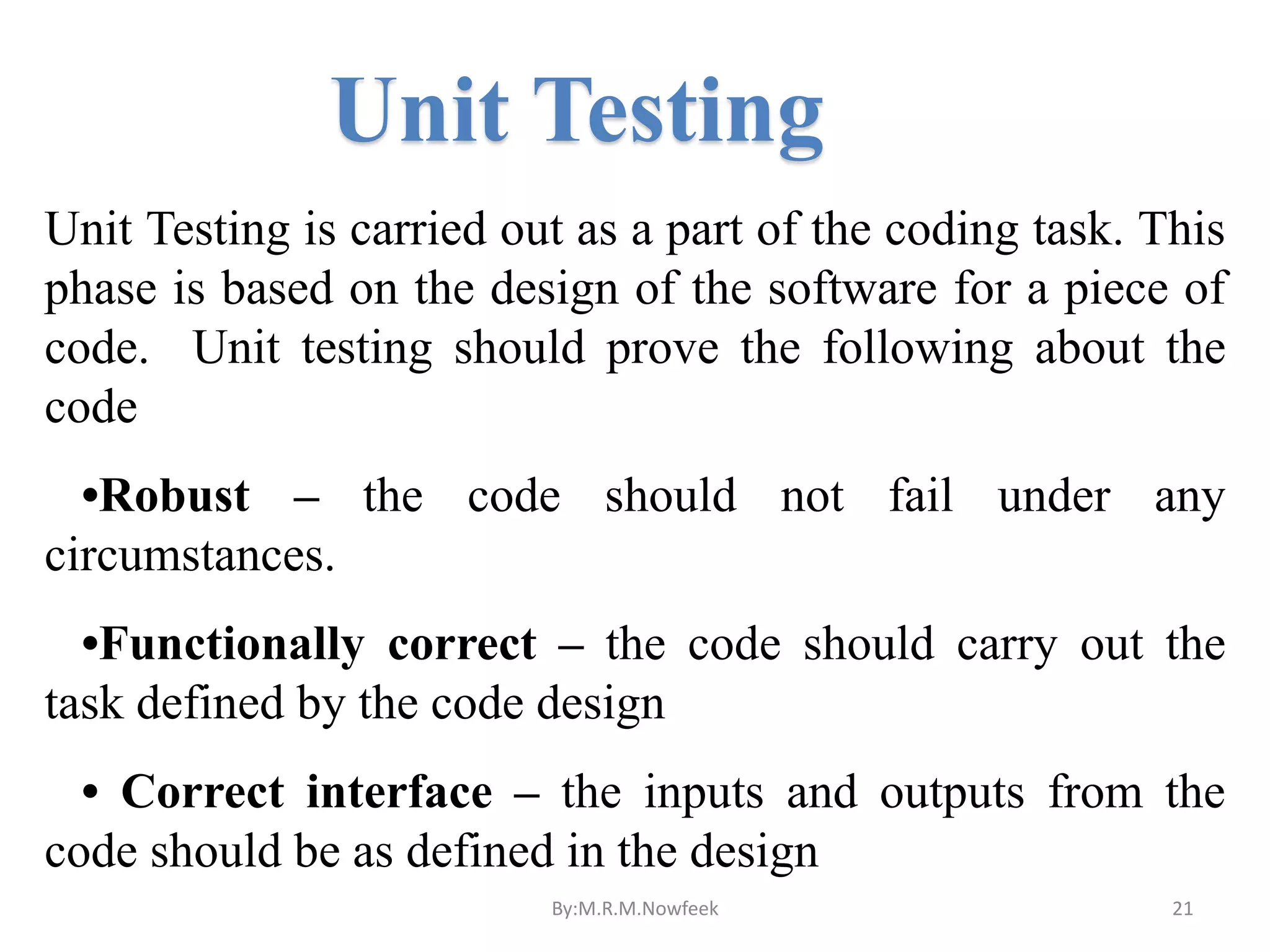 Unit Testing Unit Testing is carried out as a part of the coding task. This phase is based on the design of the software for a piece of code. Unit testing should prove the following about the code •Robust – the code should not fail under any circumstances. •Functionally correct – the code should carry out the task defined by the code design • Correct interface – the inputs and outputs from the code should be as defined in the design By:M.R.M.Nowfeek 21 
