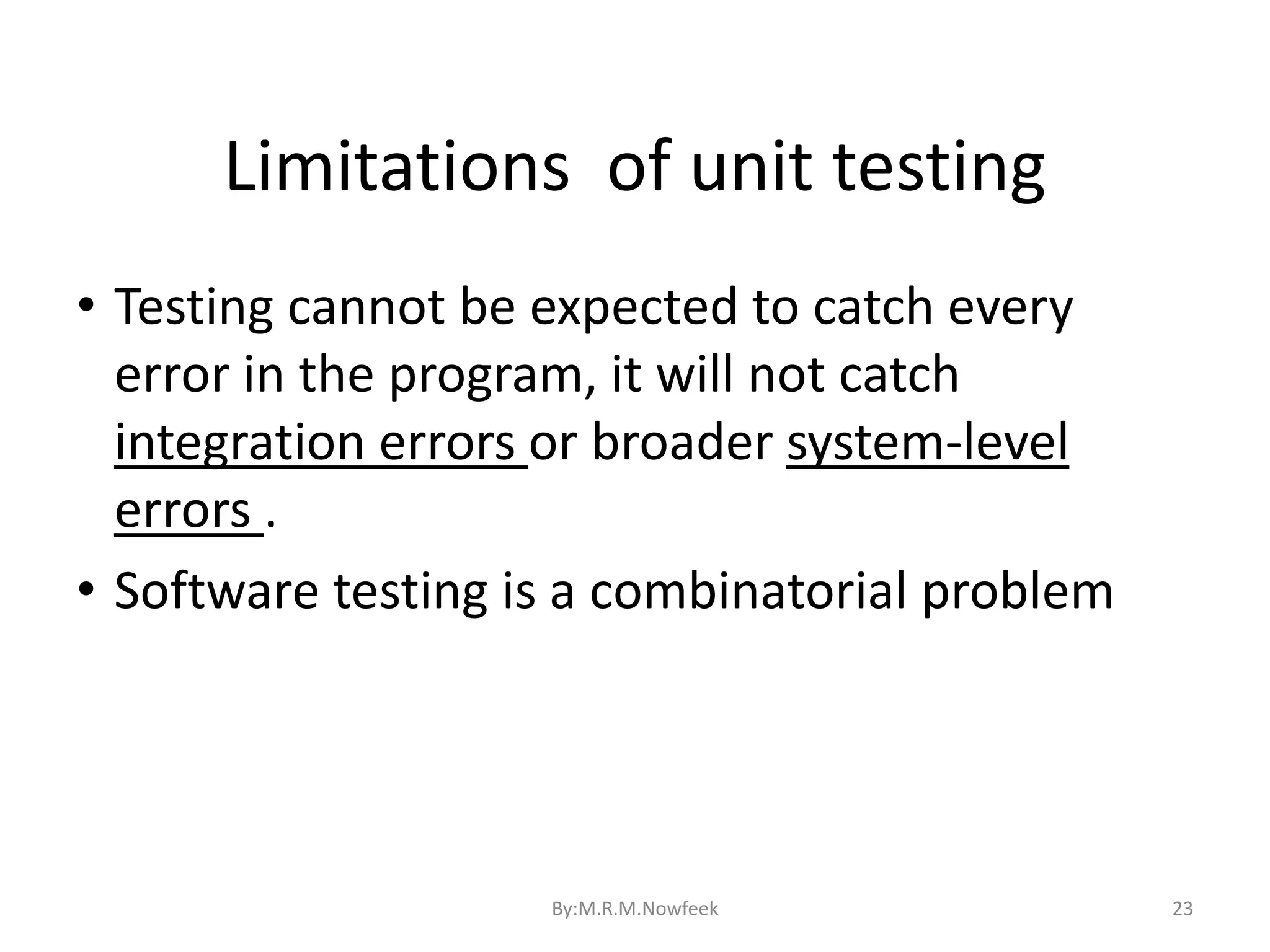 Limitations of unit testing 23 • Testing cannot be expected to catch every error in the program, it will not catch integration errors or broader system-level errors . • Software testing is a combinatorial problem By:M.R.M.Nowfeek 