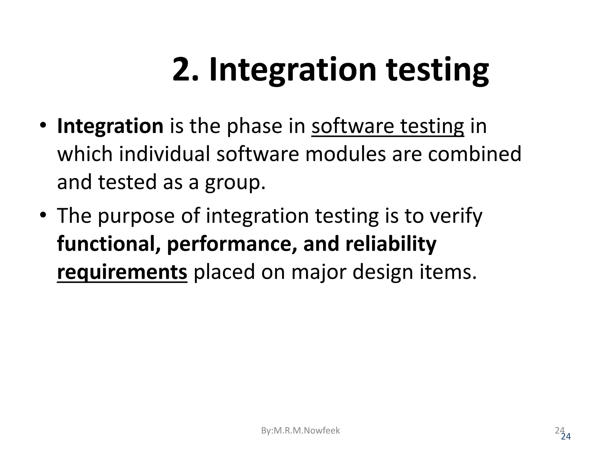 2. Integration testing • Integration is the phase in software testing in which individual software modules are combined and tested as a group. • The purpose of integration testing is to verify functional, performance, and reliability requirements placed on major design items. 24 By:M.R.M.Nowfeek 24 