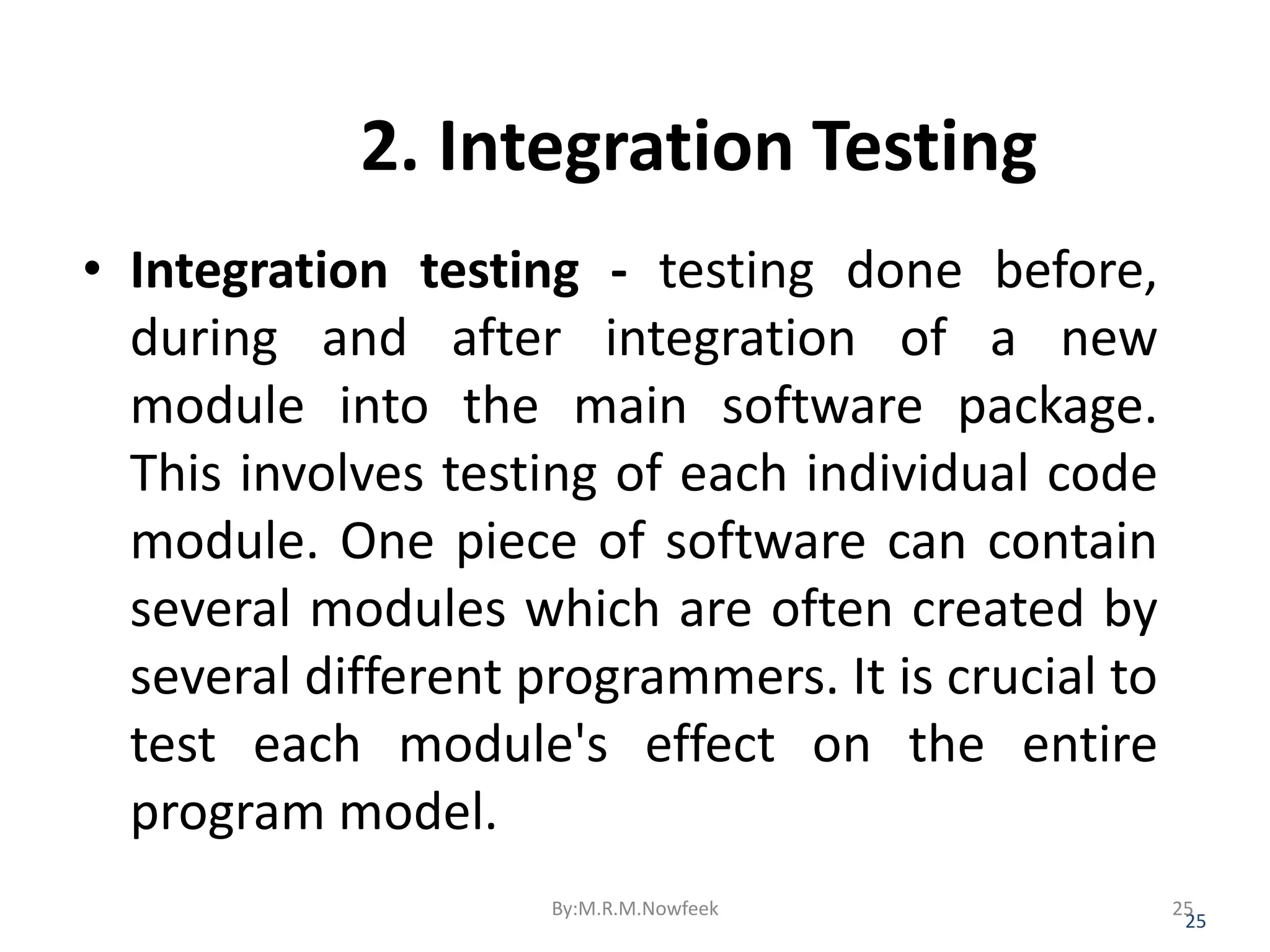 2. Integration Testing • Integration testing - testing done before, during and after integration of a new module into the main software package. This involves testing of each individual code module. One piece of software can contain several modules which are often created by several different programmers. It is crucial to test each module's effect on the entire program model. 25 By:M.R.M.Nowfeek 25 