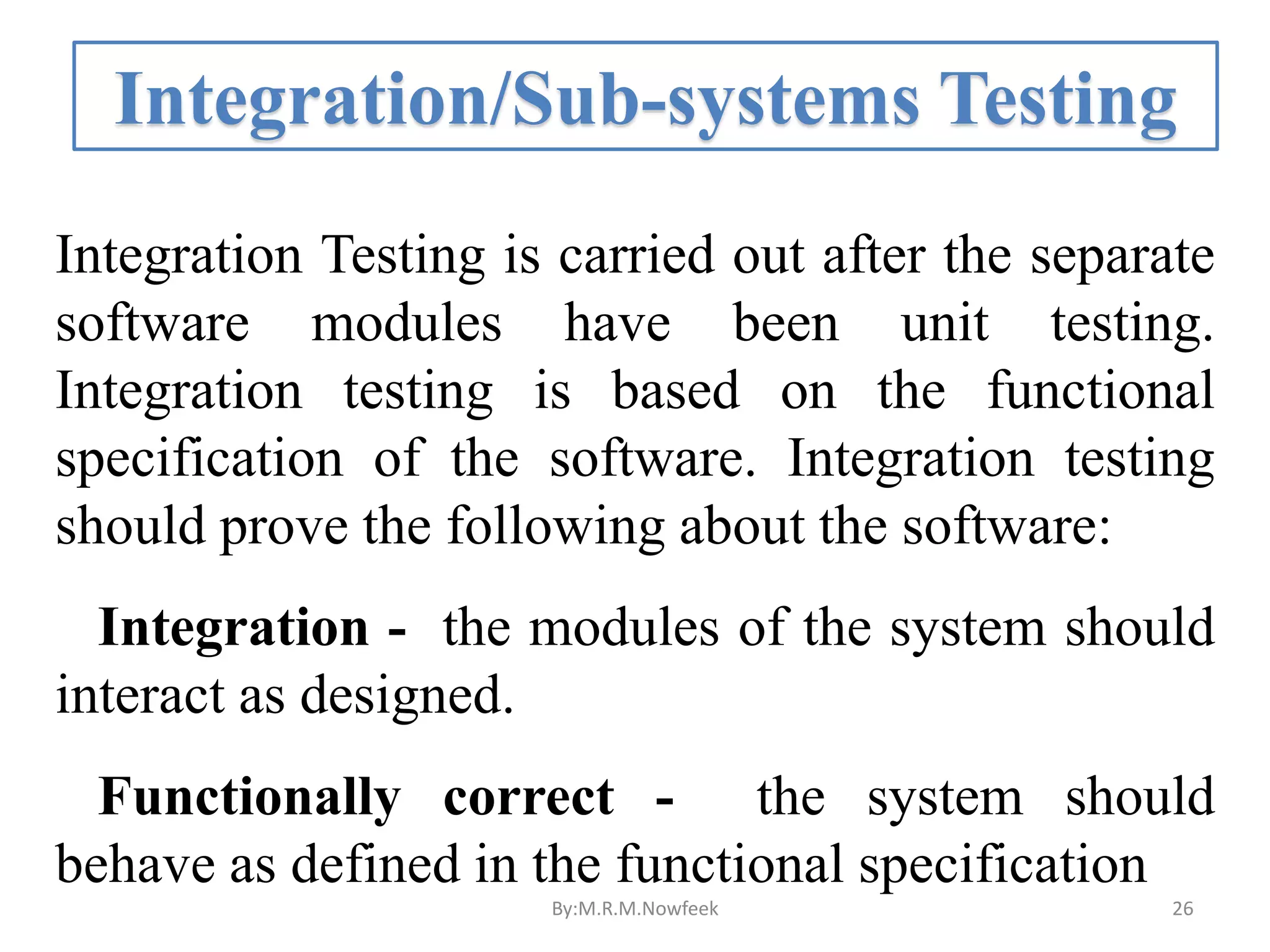 Integration/Sub-systems Testing Integration Testing is carried out after the separate software modules have been unit testing. Integration testing is based on the functional specification of the software. Integration testing should prove the following about the software: Integration - the modules of the system should interact as designed. Functionally correct - the system should behave as defined in the functional specification By:M.R.M.Nowfeek 26 
