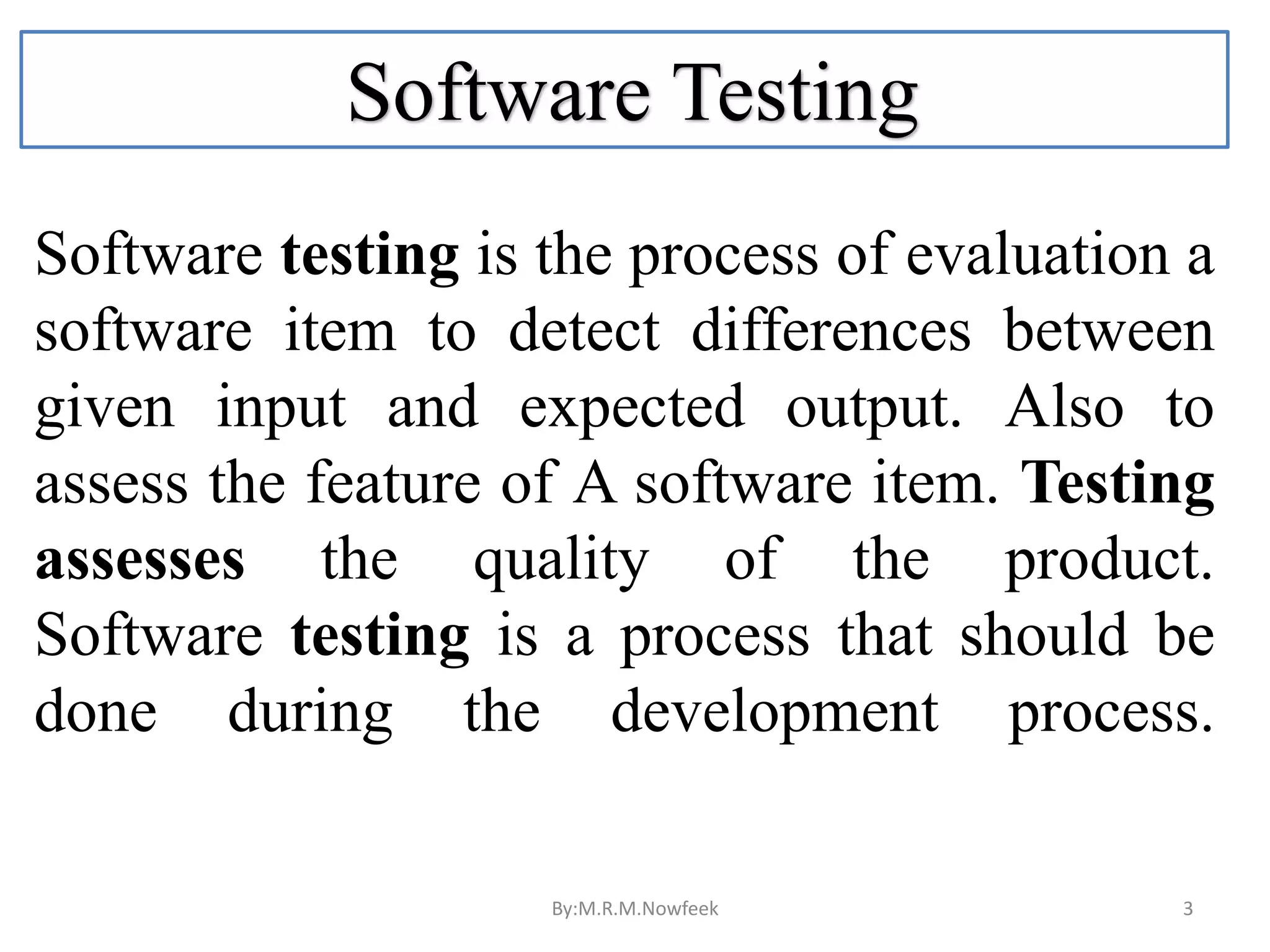 Software Testing Software testing is the process of evaluation a software item to detect differences between given input and expected output. Also to assess the feature of A software item. Testing assesses the quality of the product. Software testing is a process that should be done during the development process. By:M.R.M.Nowfeek 3 