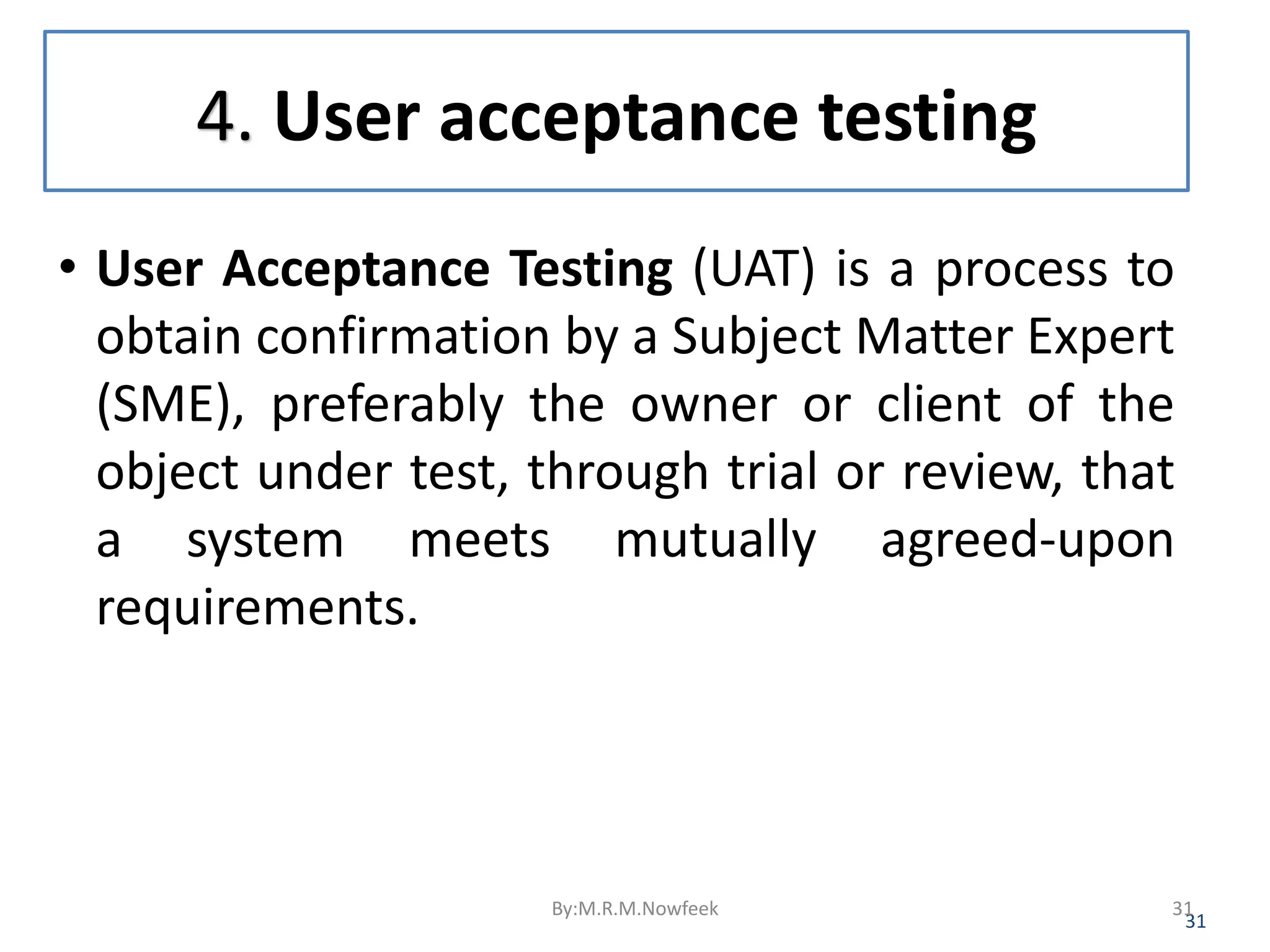 4. User acceptance testing • User Acceptance Testing (UAT) is a process to obtain confirmation by a Subject Matter Expert (SME), preferably the owner or client of the object under test, through trial or review, that a system meets mutually agreed-upon requirements. 31 By:M.R.M.Nowfeek 31 