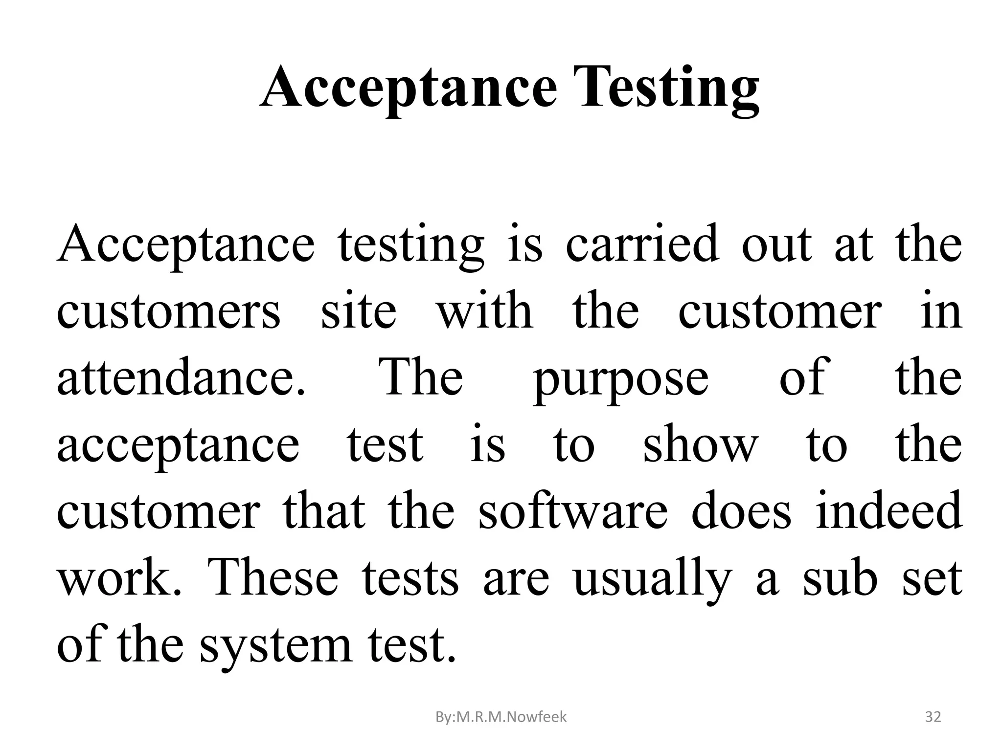 Acceptance Testing Acceptance testing is carried out at the customers site with the customer in attendance. The purpose of the acceptance test is to show to the customer that the software does indeed work. These tests are usually a sub set of the system test. By:M.R.M.Nowfeek 32 