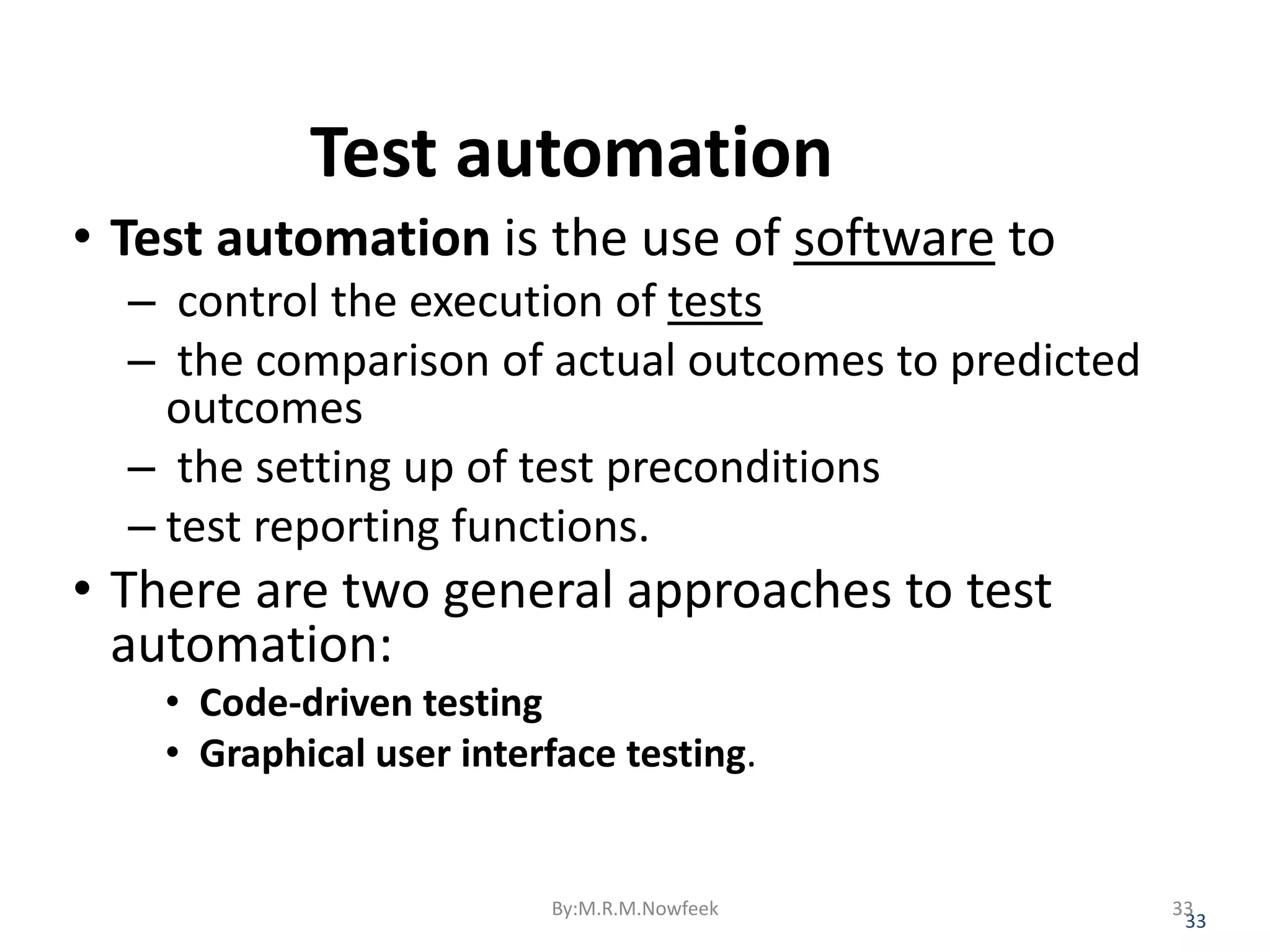Test automation • Test automation is the use of software to – control the execution of tests – the comparison of actual outcomes to predicted outcomes – the setting up of test preconditions – test reporting functions. • There are two general approaches to test automation: • Code-driven testing • Graphical user interface testing. 33 By:M.R.M.Nowfeek 33 